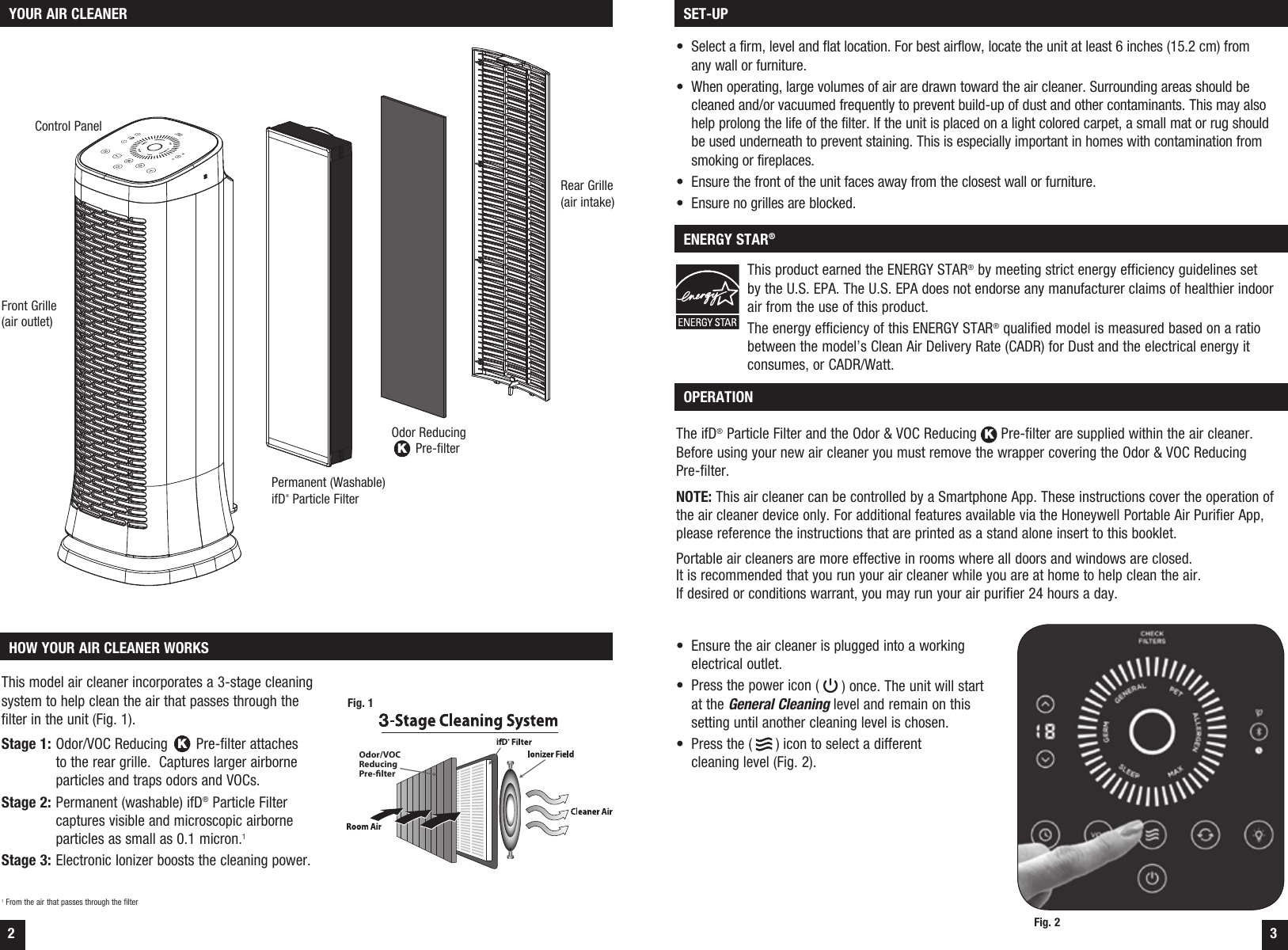 2 3 OPERATIONThe ifD&reg; Particle Filter and the Odor &amp; VOC Reducing K Pre-filter are supplied within the air cleaner. Before using your new air cleaner you must remove the wrapper covering the Odor &amp; VOC Reducing  Pre-filter.NOTE: This air cleaner can be controlled by a Smartphone App. These instructions cover the operation of the air cleaner device only. For additional features available via the Honeywell Portable Air Purifier App, please reference the instructions that are printed as a stand alone insert to this booklet.Portable air cleaners are more effective in rooms where all doors and windows are closed.  It is recommended that you run your air cleaner while you are at home to help clean the air. If desired or conditions warrant, you may run your air purifier 24 hours a day.&bull;  Ensure the air cleaner is plugged into a working electrical outlet.&bull;  Press the power icon (   ) once. The unit will start  at the General Cleaning level and remain on this  setting until another cleaning level is chosen.&bull;  Press the (   ) icon to select a different  cleaning level (Fig. 2). YOUR AIR CLEANER HOW YOUR AIR CLEANER WORKSThis model air cleaner incorporates a 3-stage cleaning system to help clean the air that passes through the filter in the unit (Fig. 1).Stage 1:  Odor/VOC Reducing K Pre-filter attaches to the rear grille.  Captures larger airborne particles and traps odors and VOCs.Stage 2:  Permanent (washable) ifD&reg; Particle Filter captures visible and microscopic airborne particles as small as 0.1 micron.1Stage 3:  Electronic Ionizer boosts the cleaning power.1 From the air that passes through the filterOdor/VOCReducingPre-lterFig. 1 SET-UP ENERGY STAR&reg;&bull;  Select a firm, level and flat location. For best airflow, locate the unit at least 6 inches (15.2 cm) from  any wall or furniture.&bull;  When operating, large volumes of air are drawn toward the air cleaner. Surrounding areas should be cleaned and/or vacuumed frequently to prevent build-up of dust and other contaminants. This may also help prolong the life of the filter. If the unit is placed on a light colored carpet, a small mat or rug should be used underneath to prevent staining. This is especially important in homes with contamination from smoking or fireplaces.&bull;  Ensure the front of the unit faces away from the closest wall or furniture.&bull;  Ensure no grilles are blocked.This product earned the ENERGY STAR&reg; by meeting strict energy efficiency guidelines set  by the U.S. EPA. The U.S. EPA does not endorse any manufacturer claims of healthier indoor air from the use of this product.The energy efficiency of this ENERGY STAR&reg; qualified model is measured based on a ratio between the model&rsquo;s Clean Air Delivery Rate (CADR) for Dust and the electrical energy it consumes, or CADR/Watt.Front Grille (air outlet)Permanent (Washable) ifD&reg; Particle FilterOdor Reducing K Pre-filterRear Grille(air intake)Fig. 2Control Panel