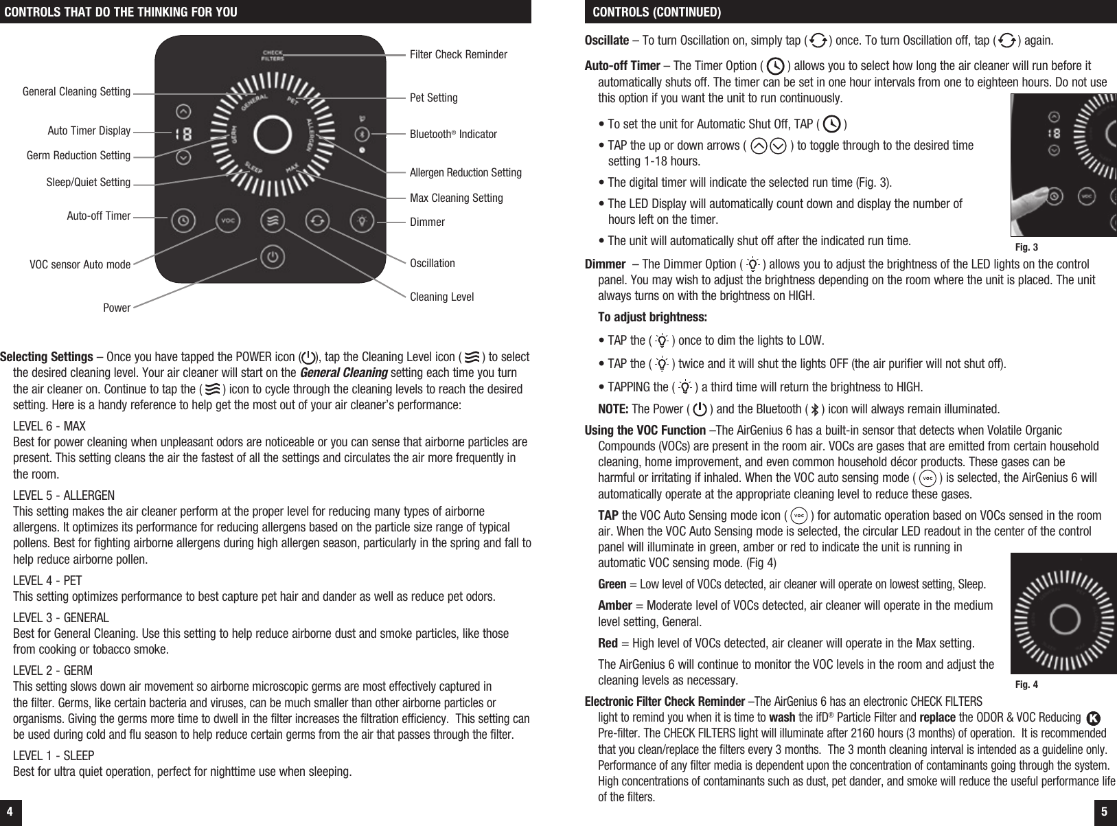 4 5CONTROLS THAT DO THE THINKING FOR YOU  CONTROLS (CONTINUED)Selecting Settings &ndash; Once you have tapped the POWER icon ( ), tap the Cleaning Level icon (   ) to select the desired cleaning level. Your air cleaner will start on the General Cleaning setting each time you turn the air cleaner on. Continue to tap the (   ) icon to cycle through the cleaning levels to reach the desired setting. Here is a handy reference to help get the most out of your air cleaner&rsquo;s performance:  LEVEL 6 - MAX Best for power cleaning when unpleasant odors are noticeable or you can sense that airborne particles are present. This setting cleans the air the fastest of all the settings and circulates the air more frequently in the room.  LEVEL 5 - ALLERGEN This setting makes the air cleaner perform at the proper level for reducing many types of airborne allergens. It optimizes its performance for reducing allergens based on the particle size range of typical pollens. Best for fighting airborne allergens during high allergen season, particularly in the spring and fall to help reduce airborne pollen.    LEVEL 4 - PET This setting optimizes performance to best capture pet hair and dander as well as reduce pet odors.  LEVEL 3 - GENERAL Best for General Cleaning. Use this setting to help reduce airborne dust and smoke particles, like those from cooking or tobacco smoke.  LEVEL 2 - GERM This setting slows down air movement so airborne microscopic germs are most effectively captured in the filter. Germs, like certain bacteria and viruses, can be much smaller than other airborne particles or organisms. Giving the germs more time to dwell in the filter increases the filtration efficiency.  This setting can be used during cold and flu season to help reduce certain germs from the air that passes through the filter.LEVEL 1 - SLEEP Best for ultra quiet operation, perfect for nighttime use when sleeping.Auto-off TimerAuto Timer DisplayGerm Reduction SettingGeneral Cleaning SettingFilter Check ReminderSleep/Quiet SettingCleaning LevelOscillationBluetooth&reg; Indicator DimmerOscillate &ndash; To turn Oscillation on, simply tap ( ) once. To turn Oscillation off, tap ( ) again.Auto-off Timer &ndash; The Timer Option (   ) allows you to select how long the air cleaner will run before it automatically shuts off. The timer can be set in one hour intervals from one to eighteen hours. Do not use this option if you want the unit to run continuously.   &bull; To set the unit for Automatic Shut Off, TAP (   )  &bull; TAP the up or down arrows (  ) to toggle through to the desired time     setting 1-18 hours.  &bull; The digital timer will indicate the selected run time (Fig. 3).  &bull; The LED Display will automatically count down and display the number of     hours left on the timer.  &bull; The unit will automatically shut off after the indicated run time.Dimmer  &ndash; The Dimmer Option (   ) allows you to adjust the brightness of the LED lights on the control panel. You may wish to adjust the brightness depending on the room where the unit is placed. The unit always turns on with the brightness on HIGH. To adjust brightness:  &bull; TAP the (   ) once to dim the lights to LOW.  &bull; TAP the (   ) twice and it will shut the lights OFF (the air purifier will not shut off).  &bull; TAPPING the (   ) a third time will return the brightness to HIGH. NOTE: The Power (   ) and the Bluetooth (   ) icon will always remain illuminated. Using the VOC Function &ndash;The AirGenius 6 has a built-in sensor that detects when Volatile Organic Compounds (VOCs) are present in the room air. VOCs are gases that are emitted from certain household cleaning, home improvement, and even common household d&eacute;cor products. These gases can be harmful or irritating if inhaled. When the VOC auto sensing mode (   ) is selected, the AirGenius 6 will automatically operate at the appropriate cleaning level to reduce these gases. TAP the VOC Auto Sensing mode icon (   ) for automatic operation based on VOCs sensed in the room air. When the VOC Auto Sensing mode is selected, the circular LED readout in the center of the control panel will illuminate in green, amber or red to indicate the unit is running in automatic VOC sensing mode. (Fig 4) Green = Low level of VOCs detected, air cleaner will operate on lowest setting, Sleep.Amber = Moderate level of VOCs detected, air cleaner will operate in the medium level setting, General.Red = High level of VOCs detected, air cleaner will operate in the Max setting.The AirGenius 6 will continue to monitor the VOC levels in the room and adjust the cleaning levels as necessary.Electronic Filter Check Reminder &ndash;The AirGenius 6 has an electronic CHECK FILTERS light to remind you when it is time to wash the ifD&reg; Particle Filter and replace the ODOR &amp; VOC Reducing K Pre-filter. The CHECK FILTERS light will illuminate after 2160 hours (3 months) of operation.  It is recommended that you clean/replace the filters every 3 months.  The 3 month cleaning interval is intended as a guideline only. Performance of any filter media is dependent upon the concentration of contaminants going through the system.  High concentrations of contaminants such as dust, pet dander, and smoke will reduce the useful performance life of the filters. VOC sensor Auto modeFig. 3Fig. 4Allergen Reduction SettingPet SettingMax Cleaning SettingPower