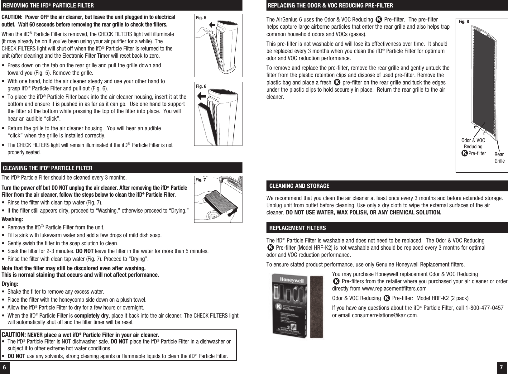  6  7REMOVING THE IFD&reg; PARTICLE FILTERCAUTION:  Power OFF the air cleaner, but leave the unit plugged in to electrical outlet.  Wait 60 seconds before removing the rear grille to check the filters. When the ifD&reg; Particle Filter is removed, the CHECK FILTERS light will illuminate (it may already be on if you&rsquo;ve been using your air purifier for a while). The CHECK FILTERS light will shut off when the ifD&reg; Particle Filter is returned to the unit (after cleaning) and the Electronic Filter Timer will reset back to zero.&bull;  Press down on the tab on the rear grille and pull the grille down and toward you (Fig. 5). Remove the grille.&bull;  With one hand, hold the air cleaner steady and use your other hand to grasp ifD&reg; Particle Filter and pull out (Fig. 6).&bull;  To place the ifD&reg; Particle Filter back into the air cleaner housing, insert it at the bottom and ensure it is pushed in as far as it can go.  Use one hand to support the filter at the bottom while pressing the top of the filter into place.  You will hear an audible &ldquo;click&rdquo;.&bull;  Return the grille to the air cleaner housing.  You will hear an audible  &ldquo;click&rdquo; when the grille is installed correctly.&bull;  The CHECK FILTERS light will remain illuminated if the ifD&reg; Particle Filter is not properly seated.CLEANING THE IFD&reg; PARTICLE FILTERThe ifD&reg; Particle Filter should be cleaned every 3 months.Turn the power off but DO NOT unplug the air cleaner. After removing the ifD&reg; Particle Filter from the air cleaner, follow the steps below to clean the ifD&reg; Particle Filter.&bull;  Rinse the filter with clean tap water (Fig. 7).&bull;  If the filter still appears dirty, proceed to &ldquo;Washing,&rdquo; otherwise proceed to &ldquo;Drying.&rdquo; Washing:&bull;  Remove the ifD&reg; Particle Filter from the unit.&bull;  Fill a sink with lukewarm water and add a few drops of mild dish soap.&bull;  Gently swish the filter in the soap solution to clean.&bull;  Soak the filter for 2-3 minutes. DO NOT leave the filter in the water for more than 5 minutes.&bull;  Rinse the filter with clean tap water (Fig. 7). Proceed to &ldquo;Drying&rdquo;.Note that the filter may still be discolored even after washing. This is normal staining that occurs and will not affect performance.Drying:&bull;  Shake the filter to remove any excess water.&bull;  Place the filter with the honeycomb side down on a plush towel.&bull;  Allow the ifD&reg; Particle Filter to dry for a few hours or overnight.&bull;  When the ifD&reg; Particle Filter is completely dry, place it back into the air cleaner. The CHECK FILTERS light will automatically shut off and the filter timer will be resetCAUTION: NEVER place a wet ifD&reg; Particle Filter in your air cleaner.&bull;  The ifD&reg; Particle Filter is NOT dishwasher safe. DO NOT place the ifD&reg; Particle Filter in a dishwasher or subject it to other extreme hot water conditions.&bull;  DO NOT use any solvents, strong cleaning agents or flammable liquids to clean the ifD&reg; Particle Filter.Fig. 7The AirGenius 6 uses the Odor &amp; VOC Reducing K Pre-filter.  The pre-filter helps capture large airborne particles that enter the rear grille and also helps trap common household odors and VOCs (gases). This pre-filter is not washable and will lose its effectiveness over time.  It should be replaced every 3 months when you clean the ifD&reg; Particle Filter for optimum odor and VOC reduction performance.To remove and replace the pre-filter, remove the rear grille and gently untuck the filter from the plastic retention clips and dispose of used pre-filter. Remove the plastic bag and place a fresh K pre-filter on the rear grille and tuck the edges under the plastic clips to hold securely in place.  Return the rear grille to the air cleaner.REPLACING THE ODOR &amp; VOC REDUCING PRE-FILTEROdor &amp; VOC Reducing KPre-filter Rear GrilleWe recommend that you clean the air cleaner at least once every 3 months and before extended storage. Unplug unit from outlet before cleaning. Use only a dry cloth to wipe the external surfaces of the air cleaner. DO NOT USE WATER, WAX POLISH, OR ANY CHEMICAL SOLUTION. CLEANING AND STORAGE  The ifD&reg; Particle Filter is washable and does not need to be replaced.  The Odor &amp; VOC Reducing  K Pre-filter (Model HRF-K2) is not washable and should be replaced every 3 months for optimal  odor and VOC reduction performance.To ensure stated product performance, use only Genuine Honeywell Replacement filters.You may purchase Honeywell replacement Odor &amp; VOC Reducing  K Pre-filters from the retailer where you purchased your air cleaner or order directly from www.replacementfilters.comOdor &amp; VOC Reducing K Pre-filter:  Model HRF-K2 (2 pack)If you have any questions about the ifD&reg; Particle Filter, call 1-800-477-0457 or email consumerrelations@kaz.com. REPLACEMENT FILTERS  Fig. 8Fig. 6Fig. 5