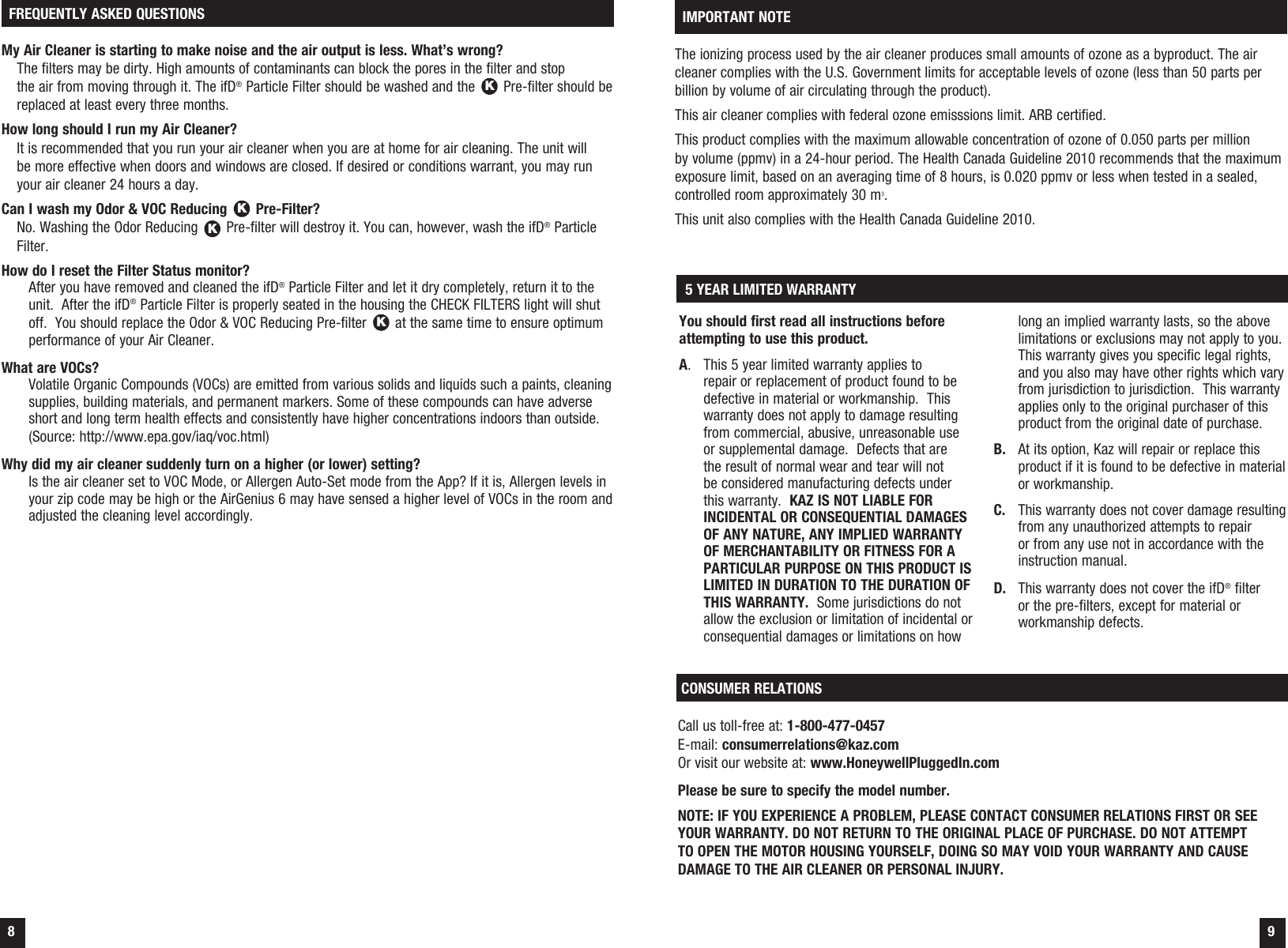  8  9My Air Cleaner is starting to make noise and the air output is less. What&rsquo;s wrong? The filters may be dirty. High amounts of contaminants can block the pores in the filter and stop  the air from moving through it. The ifD&reg; Particle Filter should be washed and the K Pre-filter should be replaced at least every three months.How long should I run my Air Cleaner? It is recommended that you run your air cleaner when you are at home for air cleaning. The unit will  be more effective when doors and windows are closed. If desired or conditions warrant, you may run your air cleaner 24 hours a day.Can I wash my Odor &amp; VOC Reducing K Pre-Filter? No. Washing the Odor Reducing K Pre-filter will destroy it. You can, however, wash the ifD&reg; Particle Filter.How do I reset the Filter Status monitor? After you have removed and cleaned the ifD&reg; Particle Filter and let it dry completely, return it to the unit.  After the ifD&reg; Particle Filter is properly seated in the housing the CHECK FILTERS light will shut off.  You should replace the Odor &amp; VOC Reducing Pre-filter K at the same time to ensure optimum performance of your Air Cleaner.What are VOCs? Volatile Organic Compounds (VOCs) are emitted from various solids and liquids such a paints, cleaning supplies, building materials, and permanent markers. Some of these compounds can have adverse short and long term health effects and consistently have higher concentrations indoors than outside. (Source: http://www.epa.gov/iaq/voc.html)Why did my air cleaner suddenly turn on a higher (or lower) setting? Is the air cleaner set to VOC Mode, or Allergen Auto-Set mode from the App? If it is, Allergen levels in your zip code may be high or the AirGenius 6 may have sensed a higher level of VOCs in the room and adjusted the cleaning level accordingly. FREQUENTLY ASKED QUESTIONSThe ionizing process used by the air cleaner produces small amounts of ozone as a byproduct. The air cleaner complies with the U.S. Government limits for acceptable levels of ozone (less than 50 parts per billion by volume of air circulating through the product). This air cleaner complies with federal ozone emisssions limit. ARB certified. This product complies with the maximum allowable concentration of ozone of 0.050 parts per million  by volume (ppmv) in a 24-hour period. The Health Canada Guideline 2010 recommends that the maximum exposure limit, based on an averaging time of 8 hours, is 0.020 ppmv or less when tested in a sealed, controlled room approximately 30 m3.This unit also complies with the Health Canada Guideline 2010. IMPORTANT NOTEYou should first read all instructions before attempting to use this product.A.  This 5 year limited warranty applies to repair or replacement of product found to be defective in material or workmanship.  This warranty does not apply to damage resulting from commercial, abusive, unreasonable use or supplemental damage.  Defects that are the result of normal wear and tear will not be considered manufacturing defects under this warranty.  KAZ IS NOT LIABLE FOR INCIDENTAL OR CONSEQUENTIAL DAMAGES OF ANY NATURE, ANY IMPLIED WARRANTY OF MERCHANTABILITY OR FITNESS FOR A PARTICULAR PURPOSE ON THIS PRODUCT IS LIMITED IN DURATION TO THE DURATION OF THIS WARRANTY.  Some jurisdictions do not allow the exclusion or limitation of incidental or consequential damages or limitations on how long an implied warranty lasts, so the above limitations or exclusions may not apply to you.  This warranty gives you specific legal rights, and you also may have other rights which vary from jurisdiction to jurisdiction.  This warranty applies only to the original purchaser of this product from the original date of purchase.B.  At its option, Kaz will repair or replace this product if it is found to be defective in material or workmanship.C.  This warranty does not cover damage resulting from any unauthorized attempts to repair or from any use not in accordance with the instruction manual.D.  This warranty does not cover the ifD&reg; filter or the pre-filters, except for material or workmanship defects. 5 YEAR LIMITED WARRANTYCONSUMER RELATIONSCall us toll-free at: 1-800-477-0457E-mail: consumerrelations@kaz.comOr visit our website at: www.HoneywellPluggedIn.comPlease be sure to specify the model number.NOTE: IF YOU EXPERIENCE A PROBLEM, PLEASE CONTACT CONSUMER RELATIONS FIRST OR SEE YOUR WARRANTY. DO NOT RETURN TO THE ORIGINAL PLACE OF PURCHASE. DO NOT ATTEMPT TO OPEN THE MOTOR HOUSING YOURSELF, DOING SO MAY VOID YOUR WARRANTY AND CAUSE DAMAGE TO THE AIR CLEANER OR PERSONAL INJURY.