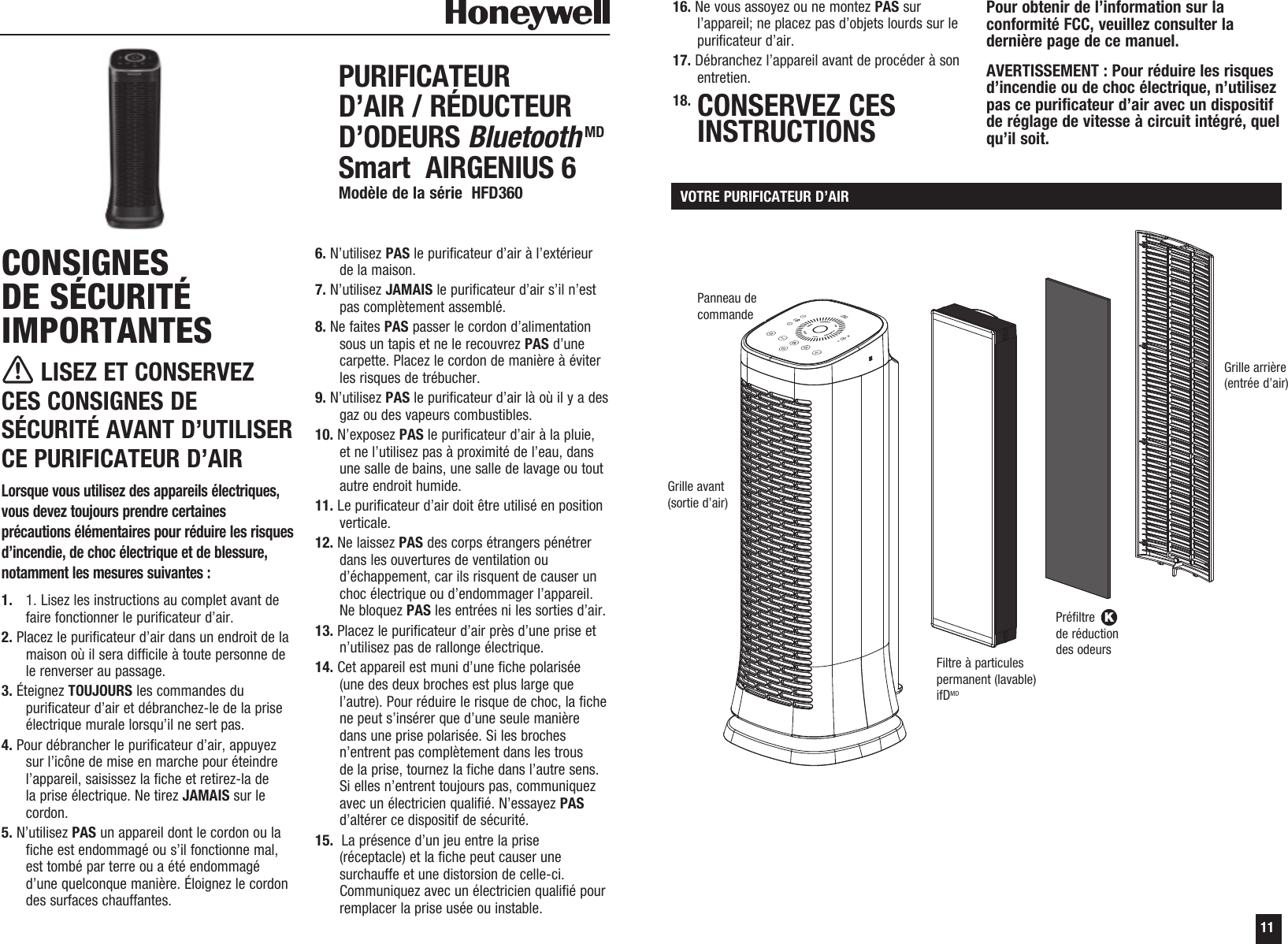 11CONSIGNES DE S&Eacute;CURIT&Eacute; IMPORTANTES LISEZ ET CONSERVEZ CES CONSIGNES DE S&Eacute;CURIT&Eacute; AVANT D&rsquo;UTILISER CE PURIFICATEUR D&rsquo;AIRLorsque vous utilisez des appareils &eacute;lectriques, vous devez toujours prendre certaines pr&eacute;cautions &eacute;l&eacute;mentaires pour r&eacute;duire les risques d&rsquo;incendie, de choc &eacute;lectrique et de blessure, notamment les mesures suivantes : 1.   1. Lisez les instructions au complet avant de faire fonctionner le purificateur d&rsquo;air. 2. Placez le purificateur d&rsquo;air dans un endroit de la maison o&ugrave; il sera difficile &agrave; toute personne de le renverser au passage.3. &Eacute;teignez TOUJOURS les commandes du purificateur d&rsquo;air et d&eacute;branchez-le de la prise &eacute;lectrique murale lorsqu&rsquo;il ne sert pas.4. Pour d&eacute;brancher le purificateur d&rsquo;air, appuyez sur l&rsquo;ic&ocirc;ne de mise en marche pour &eacute;teindre l&rsquo;appareil, saisissez la fiche et retirez-la de la prise &eacute;lectrique. Ne tirez JAMAIS sur le cordon. 5. N&rsquo;utilisez PAS un appareil dont le cordon ou la fiche est endommag&eacute; ou s&rsquo;il fonctionne mal, est tomb&eacute; par terre ou a &eacute;t&eacute; endommag&eacute; d&rsquo;une quelconque mani&egrave;re. &Eacute;loignez le cordon des surfaces chauffantes.6. N&rsquo;utilisez PAS le purificateur d&rsquo;air &agrave; l&rsquo;ext&eacute;rieur de la maison.7. N&rsquo;utilisez JAMAIS le purificateur d&rsquo;air s&rsquo;il n&rsquo;est pas compl&egrave;tement assembl&eacute;. 8. Ne faites PAS passer le cordon d&rsquo;alimentation sous un tapis et ne le recouvrez PAS d&rsquo;une carpette. Placez le cordon de mani&egrave;re &agrave; &eacute;viter les risques de tr&eacute;bucher. 9. N&rsquo;utilisez PAS le purificateur d&rsquo;air l&agrave; o&ugrave; il y a des gaz ou des vapeurs combustibles. 10. N&rsquo;exposez PAS le purificateur d&rsquo;air &agrave; la pluie, et ne l&rsquo;utilisez pas &agrave; proximit&eacute; de l&rsquo;eau, dans une salle de bains, une salle de lavage ou tout autre endroit humide.11. Le purificateur d&rsquo;air doit &ecirc;tre utilis&eacute; en position verticale. 12. Ne laissez PAS des corps &eacute;trangers p&eacute;n&eacute;trer dans les ouvertures de ventilation ou d&rsquo;&eacute;chappement, car ils risquent de causer un choc &eacute;lectrique ou d&rsquo;endommager l&rsquo;appareil. Ne bloquez PAS les entr&eacute;es ni les sorties d&rsquo;air.13. Placez le purificateur d&rsquo;air pr&egrave;s d&rsquo;une prise et n&rsquo;utilisez pas de rallonge &eacute;lectrique.14. Cet appareil est muni d&rsquo;une fiche polaris&eacute;e (une des deux broches est plus large que l&rsquo;autre). Pour r&eacute;duire le risque de choc, la fiche ne peut s&rsquo;ins&eacute;rer que d&rsquo;une seule mani&egrave;re dans une prise polaris&eacute;e. Si les broches n&rsquo;entrent pas compl&egrave;tement dans les trous de la prise, tournez la fiche dans l&rsquo;autre sens. Si elles n&rsquo;entrent toujours pas, communiquez avec un &eacute;lectricien qualifi&eacute;. N&rsquo;essayez PAS d&rsquo;alt&eacute;rer ce dispositif de s&eacute;curit&eacute;. 15.  La pr&eacute;sence d&rsquo;un jeu entre la prise (r&eacute;ceptacle) et la fiche peut causer une surchauffe et une distorsion de celle-ci. Communiquez avec un &eacute;lectricien qualifi&eacute; pour remplacer la prise us&eacute;e ou instable.16. Ne vous assoyez ou ne montez PAS sur l&rsquo;appareil; ne placez pas d&rsquo;objets lourds sur le purificateur d&rsquo;air.17. D&eacute;branchez l&rsquo;appareil avant de proc&eacute;der &agrave; son entretien.18.  CONSERVEZ CES INSTRUCTIONSPour obtenir de l&rsquo;information sur la conformit&eacute; FCC, veuillez consulter la derni&egrave;re page de ce manuel. AVERTISSEMENT : Pour r&eacute;duire les risques d&rsquo;incendie ou de choc &eacute;lectrique, n&rsquo;utilisez pas ce purificateur d&rsquo;air avec un dispositif de r&eacute;glage de vitesse &agrave; circuit int&eacute;gr&eacute;, quel qu&rsquo;il soit. PURIFICATEUR D&rsquo;AIR / R&Eacute;DUCTEUR D&rsquo;ODEURS BluetoothMD Smart  AIRGENIUS 6 Mod&egrave;le de la s&eacute;rie  HFD360  VOTRE PURIFICATEUR D&rsquo;AIRGrille avant (sortie d&rsquo;air)Filtre &agrave; particules permanent (lavable) ifDMDPr&eacute;filtre K  de r&eacute;duction  des odeursGrille arri&egrave;re (entr&eacute;e d&rsquo;air)Panneau de commande