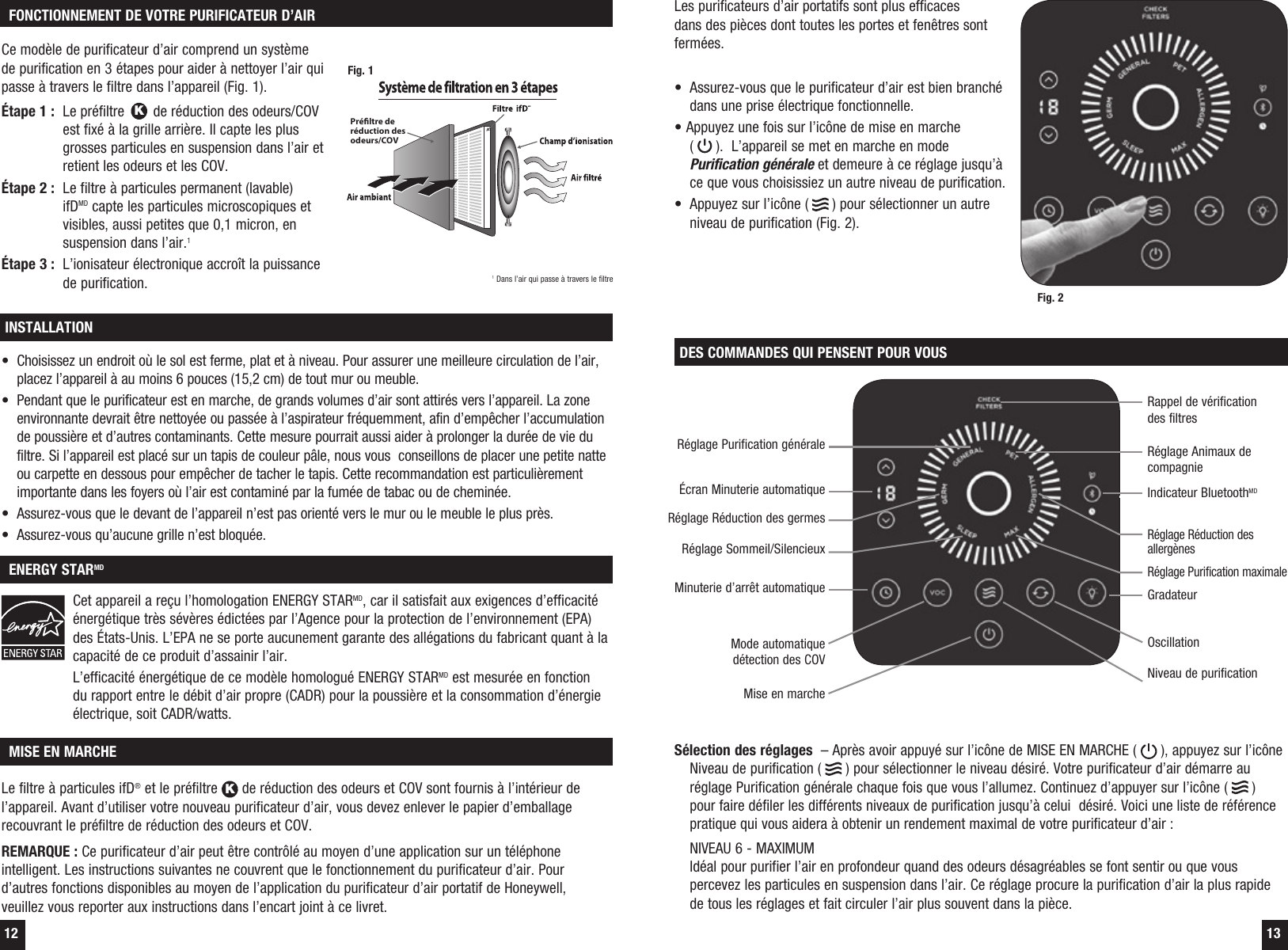 12 13DES COMMANDES QUI PENSENT POUR VOUSS&eacute;lection des r&eacute;glages  &ndash; Apr&egrave;s avoir appuy&eacute; sur l&rsquo;ic&ocirc;ne de MISE EN MARCHE (   ), appuyez sur l&rsquo;ic&ocirc;ne Niveau de purification (   ) pour s&eacute;lectionner le niveau d&eacute;sir&eacute;. Votre purificateur d&rsquo;air d&eacute;marre au r&eacute;glage Purification g&eacute;n&eacute;rale chaque fois que vous l&rsquo;allumez. Continuez d&rsquo;appuyer sur l&rsquo;ic&ocirc;ne (   ) pour faire d&eacute;filer les diff&eacute;rents niveaux de purification jusqu&rsquo;&agrave; celui  d&eacute;sir&eacute;. Voici une liste de r&eacute;f&eacute;rence pratique qui vous aidera &agrave; obtenir un rendement maximal de votre purificateur d&rsquo;air :  NIVEAU 6 - MAXIMUM Id&eacute;al pour purifier l&rsquo;air en profondeur quand des odeurs d&eacute;sagr&eacute;ables se font sentir ou que vous percevez les particules en suspension dans l&rsquo;air. Ce r&eacute;glage procure la purification d&rsquo;air la plus rapide de tous les r&eacute;glages et fait circuler l&rsquo;air plus souvent dans la pi&egrave;ce.Minuterie d&rsquo;arr&ecirc;t automatique&Eacute;cran Minuterie automatiqueR&eacute;glage R&eacute;duction des germesR&eacute;glage Purification g&eacute;n&eacute;raleRappel de v&eacute;rification des filtresR&eacute;glage Sommeil/SilencieuxNiveau de purificationOscillationIndicateur BluetoothMDGradateurMode automatique d&eacute;tection des COVR&eacute;glage R&eacute;duction des allerg&egrave;nesR&eacute;glage Animaux de compagnieR&eacute;glage Purification maximaleMise en marche MISE EN MARCHELe filtre &agrave; particules ifD&reg; et le pr&eacute;filtre K de r&eacute;duction des odeurs et COV sont fournis &agrave; l&rsquo;int&eacute;rieur de l&rsquo;appareil. Avant d&rsquo;utiliser votre nouveau purificateur d&rsquo;air, vous devez enlever le papier d&rsquo;emballage recouvrant le pr&eacute;filtre de r&eacute;duction des odeurs et COV.REMARQUE : Ce purificateur d&rsquo;air peut &ecirc;tre contr&ocirc;l&eacute; au moyen d&rsquo;une application sur un t&eacute;l&eacute;phone intelligent. Les instructions suivantes ne couvrent que le fonctionnement du purificateur d&rsquo;air. Pour d&rsquo;autres fonctions disponibles au moyen de l&rsquo;application du purificateur d&rsquo;air portatif de Honeywell, veuillez vous reporter aux instructions dans l&rsquo;encart joint &agrave; ce livret.INSTALLATION ENERGY STARMD&bull;  Choisissez un endroit o&ugrave; le sol est ferme, plat et &agrave; niveau. Pour assurer une meilleure circulation de l&rsquo;air, placez l&rsquo;appareil &agrave; au moins 6 pouces (15,2 cm) de tout mur ou meuble.&bull;  Pendant que le purificateur est en marche, de grands volumes d&rsquo;air sont attir&eacute;s vers l&rsquo;appareil. La zone environnante devrait &ecirc;tre nettoy&eacute;e ou pass&eacute;e &agrave; l&rsquo;aspirateur fr&eacute;quemment, afin d&rsquo;emp&ecirc;cher l&rsquo;accumulation de poussi&egrave;re et d&rsquo;autres contaminants. Cette mesure pourrait aussi aider &agrave; prolonger la dur&eacute;e de vie du filtre. Si l&rsquo;appareil est plac&eacute; sur un tapis de couleur p&acirc;le, nous vous  conseillons de placer une petite natte ou carpette en dessous pour emp&ecirc;cher de tacher le tapis. Cette recommandation est particuli&egrave;rement importante dans les foyers o&ugrave; l&rsquo;air est contamin&eacute; par la fum&eacute;e de tabac ou de chemin&eacute;e.&bull;  Assurez-vous que le devant de l&rsquo;appareil n&rsquo;est pas orient&eacute; vers le mur ou le meuble le plus pr&egrave;s.&bull;  Assurez-vous qu&rsquo;aucune grille n&rsquo;est bloqu&eacute;e.Cet appareil a re&ccedil;u l&rsquo;homologation ENERGY STARMD, car il satisfait aux exigences d&rsquo;efficacit&eacute; &eacute;nerg&eacute;tique tr&egrave;s s&eacute;v&egrave;res &eacute;dict&eacute;es par l&rsquo;Agence pour la protection de l&rsquo;environnement (EPA) des &Eacute;tats-Unis. L&rsquo;EPA ne se porte aucunement garante des all&eacute;gations du fabricant quant &agrave; la capacit&eacute; de ce produit d&rsquo;assainir l&rsquo;air.L&rsquo;efficacit&eacute; &eacute;nerg&eacute;tique de ce mod&egrave;le homologu&eacute; ENERGY STARMD est mesur&eacute;e en fonction du rapport entre le d&eacute;bit d&rsquo;air propre (CADR) pour la poussi&egrave;re et la consommation d&rsquo;&eacute;nergie &eacute;lectrique, soit CADR/watts.Les purificateurs d&rsquo;air portatifs sont plus efficaces dans des pi&egrave;ces dont toutes les portes et fen&ecirc;tres sont ferm&eacute;es.  &bull;  Assurez-vous que le purificateur d&rsquo;air est bien branch&eacute; dans une prise &eacute;lectrique fonctionnelle. &bull; Appuyez une fois sur l&rsquo;ic&ocirc;ne de mise en marche  (   ).  L&rsquo;appareil se met en marche en mode Purification g&eacute;n&eacute;rale et demeure &agrave; ce r&eacute;glage jusqu&rsquo;&agrave; ce que vous choisissiez un autre niveau de purification.&bull;  Appuyez sur l&rsquo;ic&ocirc;ne (   ) pour s&eacute;lectionner un autre niveau de purification (Fig. 2).Fig. 2 FONCTIONNEMENT DE VOTRE PURIFICATEUR D&rsquo;AIRCe mod&egrave;le de purificateur d&rsquo;air comprend un syst&egrave;me de purification en 3 &eacute;tapes pour aider &agrave; nettoyer l&rsquo;air qui passe &agrave; travers le filtre dans l&rsquo;appareil (Fig. 1).&Eacute;tape 1 :   Le pr&eacute;filtre K de r&eacute;duction des odeurs/COV est fix&eacute; &agrave; la grille arri&egrave;re. Il capte les plus grosses particules en suspension dans l&rsquo;air et retient les odeurs et les COV.&Eacute;tape 2 :   Le filtre &agrave; particules permanent (lavable) ifDMD capte les particules microscopiques et visibles, aussi petites que 0,1 micron, en suspension dans l&rsquo;air.1&Eacute;tape 3 :   L&rsquo;ionisateur &eacute;lectronique accro&icirc;t la puissance de purification.Pr&eacute;ltre de r&eacute;duction des odeurs/COVFig. 11 Dans l&rsquo;air qui passe &agrave; travers le filtre
