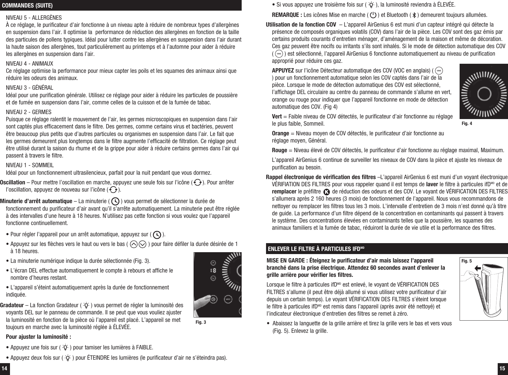 14 15&bull; Si vous appuyez une troisi&egrave;me fois sur (   ), la luminosit&eacute; reviendra &agrave; &Eacute;LEV&Eacute;E.  REMARQUE : Les ic&ocirc;nes Mise en marche (   ) et Bluetooth (   ) demeurent toujours allum&eacute;es.  Utilisation de la fonction COV  &ndash; L&rsquo;appareil AirGenius 6 est muni d&rsquo;un capteur int&eacute;gr&eacute; qui d&eacute;tecte la pr&eacute;sence de compos&eacute;s organiques volatils (COV) dans l&rsquo;air de la pi&egrave;ce. Les COV sont des gaz &eacute;mis par certains produits courants d&rsquo;entretien m&eacute;nager, d&rsquo;am&eacute;nagement de la maison et m&ecirc;me de d&eacute;coration. Ces gaz peuvent &ecirc;tre nocifs ou irritants s&rsquo;ils sont inhal&eacute;s. Si le mode de d&eacute;tection automatique des COV (   ) est s&eacute;lectionn&eacute;, l&rsquo;appareil AirGenius 6 fonctionne automatiquement au niveau de purification appropri&eacute; pour r&eacute;duire ces gaz. APPUYEZ sur l&rsquo;ic&ocirc;ne D&eacute;tecteur automatique des COV (VOC en anglais) (   ) pour un fonctionnement automatique selon les COV capt&eacute;s dans l&rsquo;air de la pi&egrave;ce. Lorsque le mode de d&eacute;tection automatique des COV est s&eacute;lectionn&eacute;, l&rsquo;affichage DEL circulaire au centre du panneau de commande s&rsquo;allume en vert, orange ou rouge pour indiquer que l&rsquo;appareil fonctionne en mode de d&eacute;tection automatique des COV. (Fig 4)   Vert = Faible niveau de COV d&eacute;tect&eacute;s, le purificateur d&rsquo;air fonctionne au r&eacute;glage le plus faible, Sommeil. Orange = Niveau moyen de COV d&eacute;tect&eacute;s, le purificateur d&rsquo;air fonctionne au r&eacute;glage moyen, G&eacute;n&eacute;ral. Rouge = Niveau &eacute;lev&eacute; de COV d&eacute;tect&eacute;s, le purificateur d&rsquo;air fonctionne au r&eacute;glage maximal, Maximum.  L&rsquo;appareil AirGenius 6 continue de surveiller les niveaux de COV dans la pi&egrave;ce et ajuste les niveaux de purification au besoin.Rappel &eacute;lectronique de v&eacute;rification des filtres &ndash;L&rsquo;appareil AirGenius 6 est muni d&rsquo;un voyant &eacute;lectronique V&Eacute;RIFIATION DES FILTRES pour vous rappeler quand il est temps de laver le filtre &agrave; particules ifDMD et de  remplacer le pr&eacute;filtre K de r&eacute;duction des odeurs et des COV. Le voyant de V&Eacute;RIFICATION DES FILTRES s&rsquo;allumera apr&egrave;s 2 160 heures (3 mois) de fonctionnement de l&rsquo;appareil. Nous vous recommandons de nettoyer ou remplacer les filtres tous les 3 mois. L&rsquo;intervalle d&rsquo;entretien de 3 mois n&rsquo;est donn&eacute; qu&rsquo;&agrave; titre de guide. La performance d&rsquo;un filtre d&eacute;pend de la concentration en contaminants qui passent &agrave; travers le syst&egrave;me. Des concentrations &eacute;lev&eacute;es en contaminants telles que la poussi&egrave;re, les squames des animaux familiers et la fum&eacute;e de tabac, r&eacute;duiront la dur&eacute;e de vie utile et la performance des filtres. COMMANDES (SUITE)  NIVEAU 5 - ALLERG&Egrave;NES &Agrave; ce r&eacute;glage, le purificateur d&rsquo;air fonctionne &agrave; un niveau apte &agrave; r&eacute;duire de nombreux types d&rsquo;allerg&egrave;nes en suspension dans l&rsquo;air. Il optimise la  performance de r&eacute;duction des allerg&egrave;nes en fonction de la taille des particules de pollens typiques. Id&eacute;al pour lutter contre les allerg&egrave;nes en suspension dans l&rsquo;air durant la haute saison des allerg&egrave;nes, tout particuli&egrave;rement au printemps et &agrave; l&rsquo;automne pour aider &agrave; r&eacute;duire les allerg&egrave;nes en suspension dans l&rsquo;air.     NIVEAU 4 - ANIMAUX Ce r&eacute;glage optimise la performance pour mieux capter les poils et les squames des animaux ainsi que r&eacute;duire les odeurs des animaux.  NIVEAU 3 - G&Eacute;N&Eacute;RAL Id&eacute;al pour une purification g&eacute;n&eacute;rale. Utilisez ce r&eacute;glage pour aider &agrave; r&eacute;duire les particules de poussi&egrave;re et de fum&eacute;e en suspension dans l&rsquo;air, comme celles de la cuisson et de la fum&eacute;e de tabac.  NIVEAU 2 - GERMES Puisque ce r&eacute;glage ralentit le mouvement de l&rsquo;air, les germes microscopiques en suspension dans l&rsquo;air sont capt&eacute;s plus efficacement dans le filtre. Des germes, comme certains virus et bact&eacute;ries, peuvent &ecirc;tre beaucoup plus petits que d&rsquo;autres particules ou organismes en suspension dans l&rsquo;air. Le fait que les germes demeurent plus longtemps dans le filtre augmente l&rsquo;efficacit&eacute; de filtration. Ce r&eacute;glage peut &ecirc;tre utilis&eacute; durant la saison du rhume et de la grippe pour aider &agrave; r&eacute;duire certains germes dans l&rsquo;air qui passent &agrave; travers le filtre.  NIVEAU 1 - SOMMEIL Id&eacute;al pour un fonctionnement ultrasilencieux, parfait pour la nuit pendant que vous dormez.Oscillation &ndash; Pour mettre l&rsquo;oscillation en marche, appuyez une seule fois sur l&rsquo;ic&ocirc;ne ( ). Pour arr&ecirc;ter l&rsquo;oscillation, appuyez de nouveau sur l&rsquo;ic&ocirc;ne ( ).Minuterie d&rsquo;arr&ecirc;t automatique &ndash; La minuterie (   ) vous permet de s&eacute;lectionner la dur&eacute;e de fonctionnement du purificateur d&rsquo;air avant qu&rsquo;il s&rsquo;arr&ecirc;te automatiquement. La minuterie peut &ecirc;tre r&eacute;gl&eacute;e &agrave; des intervalles d&rsquo;une heure &agrave; 18 heures. N&rsquo;utilisez pas cette fonction si vous voulez que l&rsquo;appareil fonctionne continuellement.    &bull; Pour r&eacute;gler l&rsquo;appareil pour un arr&ecirc;t automatique, appuyez sur (   ).  &bull;  Appuyez sur les fl&egrave;ches vers le haut ou vers le bas (  ) pour faire d&eacute;filer la dur&eacute;e d&eacute;sir&eacute;e de 1 &agrave; 18 heures.  &bull; La minuterie num&eacute;rique indique la dur&eacute;e s&eacute;lectionn&eacute;e (Fig. 3).  &bull;  L&rsquo;&eacute;cran DEL effectue automatiquement le compte &agrave; rebours et affiche le nombre d&rsquo;heures restant.  &bull; L&rsquo;appareil s&rsquo;&eacute;teint automatiquement apr&egrave;s la dur&eacute;e de fonctionnement indiqu&eacute;e.Gradateur &ndash; La fonction Gradateur (   ) vous permet de r&eacute;gler la luminosit&eacute; des voyants DEL sur le panneau de commande. Il se peut que vous vouliez ajuster la luminosit&eacute; en fonction de la pi&egrave;ce o&ugrave; l&rsquo;appareil est plac&eacute;. L&rsquo;appareil se met toujours en marche avec la luminosit&eacute; r&eacute;gl&eacute;e &agrave; &Eacute;LEV&Eacute;E. Pour ajuster la luminosit&eacute; :  &bull; Appuyez une fois sur (   ) pour tamiser les lumi&egrave;res &agrave; FAIBLE.  &bull; Appuyez deux fois sur (   ) pour &Eacute;TEINDRE les lumi&egrave;res (le purificateur d&rsquo;air ne s&rsquo;&eacute;teindra pas).Fig. 3Fig. 4ENLEVER LE FILTRE &Agrave; PARTICULES IFDMDMISE EN GARDE : &Eacute;teignez le purificateur d&rsquo;air mais laissez l&rsquo;appareil branch&eacute; dans la prise &eacute;lectrique. Attendez 60 secondes avant d&rsquo;enlever la grille arri&egrave;re pour v&eacute;rifier les filtres.  Lorsque le filtre &agrave; particules ifDMD est enlev&eacute;, le voyant de V&Eacute;RIFICATION DES FILTRES s&rsquo;allume (il peut &ecirc;tre d&eacute;j&agrave; allum&eacute; si vous utilisez votre purificateur d&rsquo;air depuis un certain temps). Le voyant V&Eacute;RIFICATION DES FILTRES s&rsquo;&eacute;teint lorsque le filtre &agrave; particules ifDMD est remis dans l&rsquo;appareil (apr&egrave;s avoir &eacute;t&eacute; nettoy&eacute;) et l&rsquo;indicateur &eacute;lectronique d&rsquo;entretien des filtres se remet &agrave; z&eacute;ro.&bull;  Abaissez la languette de la grille arri&egrave;re et tirez la grille vers le bas et vers vous (Fig. 5). Enlevez la grille.Fig. 5