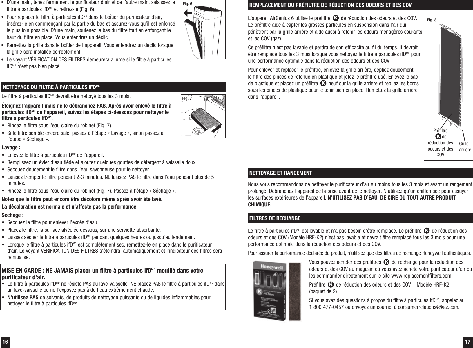 16  17L&rsquo;appareil AirGenius 6 utilise le pr&eacute;filtre K de r&eacute;duction des odeurs et des COV. Le pr&eacute;filtre aide &agrave; capter les grosses particules en suspension dans l&rsquo;air qui p&eacute;n&egrave;trent par la grille arri&egrave;re et aide aussi &agrave; retenir les odeurs m&eacute;nag&egrave;res courants et les COV (gaz). Ce pr&eacute;filtre n&rsquo;est pas lavable et perdra de son efficacit&eacute; au fil du temps. Il devrait &ecirc;tre remplac&eacute; tous les 3 mois lorsque vous nettoyez le filtre &agrave; particules ifDMD pour une performance optimale dans la r&eacute;duction des odeurs et des COV.Pour enlever et replacer le pr&eacute;filtre, enlevez la grille arri&egrave;re, d&eacute;pliez doucement le filtre des pinces de retenue en plastique et jetez le pr&eacute;filtre us&eacute;. Enlevez le sac de plastique et placez un pr&eacute;filtre K neuf sur la grille arri&egrave;re et repliez les bords sous les pinces de plastique pour le tenir bien en place. Remettez la grille arri&egrave;re dans l&rsquo;appareil.REMPLACEMENT DU PR&Eacute;FILTRE DE R&Eacute;DUCTION DES ODEURS ET DES COVPr&eacute;filtre Kde r&eacute;duction des odeurs et des COVGrille arri&egrave;reNous vous recommandons de nettoyer le purificateur d&rsquo;air au moins tous les 3 mois et avant un rangement prolong&eacute;. D&eacute;branchez l&rsquo;appareil de la prise avant de le nettoyer. N&rsquo;utilisez qu&rsquo;un chiffon sec pour essuyer les surfaces ext&eacute;rieures de l&rsquo;appareil. N&rsquo;UTILISEZ PAS D&rsquo;EAU, DE CIRE OU TOUT AUTRE PRODUIT CHIMIQUE.NETTOYAGE ET RANGEMENTLe filtre &agrave; particules ifDMD est lavable et n&rsquo;a pas besoin d&rsquo;&ecirc;tre remplac&eacute;. Le pr&eacute;filtre K de r&eacute;duction des odeurs et des COV (Mod&egrave;le HRF-K2) n&rsquo;est pas lavable et devrait &ecirc;tre remplac&eacute; tous les 3 mois pour une performance optimale dans la r&eacute;duction des odeurs et des COV.Pour assurer la performance d&eacute;clar&eacute;e du produit, n&rsquo;utilisez que des filtres de rechange Honeywell authentiques.Vous pouvez acheter des pr&eacute;filtres K de rechange pour la r&eacute;duction des odeurs et des COV au magasin o&ugrave; vous avez achet&eacute; votre purificateur d&rsquo;air ou les commander directement sur le site www.replacementfilters.comPr&eacute;filtre K de r&eacute;duction des odeurs et des COV :  Mod&egrave;le HRF-K2  (paquet de 2)Si vous avez des questions &agrave; propos du filtre &agrave; particules ifDMD, appelez au  1 800 477-0457 ou envoyez un courriel &agrave; consumerrelations@kaz.com.FILTRES DE RECHANGE Fig. 8NETTOYAGE DU FILTRE &Agrave; PARTICULES IFDMDLe filtre &agrave; particules ifDMD devrait &ecirc;tre nettoy&eacute; tous les 3 mois.&Eacute;teignez l&rsquo;appareil mais ne le d&eacute;branchez PAS. Apr&egrave;s avoir enlev&eacute; le filtre &agrave; particules ifDMD de l&rsquo;appareil, suivez les &eacute;tapes ci-dessous pour nettoyer le filtre &agrave; particules ifDMD.&bull;  Rincez le filtre sous l&rsquo;eau claire du robinet (Fig. 7).&bull;  Si le filtre semble encore sale, passez &agrave; l&rsquo;&eacute;tape &laquo; Lavage &raquo;, sinon passez &agrave; l&rsquo;&eacute;tape &laquo; S&eacute;chage &raquo;.  Lavage :&bull;  Enlevez le filtre &agrave; particules ifDMD de l&rsquo;appareil.&bull;  Remplissez un &eacute;vier d&rsquo;eau ti&egrave;de et ajoutez quelques gouttes de d&eacute;tergent &agrave; vaisselle doux.&bull;  Secouez doucement le filtre dans l&rsquo;eau savonneuse pour le nettoyer.&bull;  Laissez tremper le filtre pendant 2-3 minutes. NE laissez PAS le filtre dans l&rsquo;eau pendant plus de 5 minutes.&bull;  Rincez le filtre sous l&rsquo;eau claire du robinet (Fig. 7). Passez &agrave; l&rsquo;&eacute;tape &laquo; S&eacute;chage &raquo;.Notez que le filtre peut encore &ecirc;tre d&eacute;color&eacute; m&ecirc;me apr&egrave;s avoir &eacute;t&eacute; lav&eacute;.  La d&eacute;coloration est normale et n&rsquo;affecte pas la performance.S&eacute;chage :&bull;  Secouez le filtre pour enlever l&rsquo;exc&egrave;s d&rsquo;eau.&bull;  Placez le filtre, la surface alv&eacute;ol&eacute;e dessous, sur une serviette absorbante.&bull;  Laissez s&eacute;cher le filtre &agrave; particules ifDMD pendant quelques heures ou jusqu&rsquo;au lendemain.&bull;  Lorsque le filtre &agrave; particules ifDMD est compl&egrave;tement sec, remettez-le en place dans le purificateur d&rsquo;air. Le voyant V&Eacute;RIFICATION DES FILTRES s&rsquo;&eacute;teindra  automatiquement et l&rsquo;indicateur des filtres sera r&eacute;initialis&eacute;.MISE EN GARDE : NE JAMAIS placer un filtre &agrave; particules ifDMD mouill&eacute; dans votre purificateur d&rsquo;air.&bull;  Le filtre &agrave; particules ifDMD ne r&eacute;siste PAS au lave-vaisselle. NE placez PAS le filtre &agrave; particules ifDMD dans un lave-vaisselle ou ne l&rsquo;exposez pas &agrave; de l&rsquo;eau extr&ecirc;mement chaude.&bull;  N&rsquo;utilisez PAS de solvants, de produits de nettoyage puissants ou de liquides inflammables pour nettoyer le filtre &agrave; particules ifDMD.Fig. 7&bull;  D&rsquo;une main, tenez fermement le purificateur d&rsquo;air et de l&rsquo;autre main, saisissez le filtre &agrave; particules ifDMD et retirez-le (Fig. 6).&bull;  Pour replacer le filtre &agrave; particules ifDMD dans le bo&icirc;tier du purificateur d&rsquo;air, ins&eacute;rez-le en commen&ccedil;ant par la partie du bas et assurez-vous qu&rsquo;il est enfonc&eacute; le plus loin possible. D&rsquo;une main, soutenez le bas du filtre tout en enfon&ccedil;ant le haut du filtre en place. Vous entendrez un d&eacute;clic.&bull;  Remettez la grille dans le bo&icirc;tier de l&rsquo;appareil. Vous entendrez un d&eacute;clic lorsque la grille sera install&eacute;e correctement.&bull;  Le voyant V&Eacute;RIFICATION DES FILTRES demeurera allum&eacute; si le filtre &agrave; particules ifDMD n&rsquo;est pas bien plac&eacute;.Fig. 6