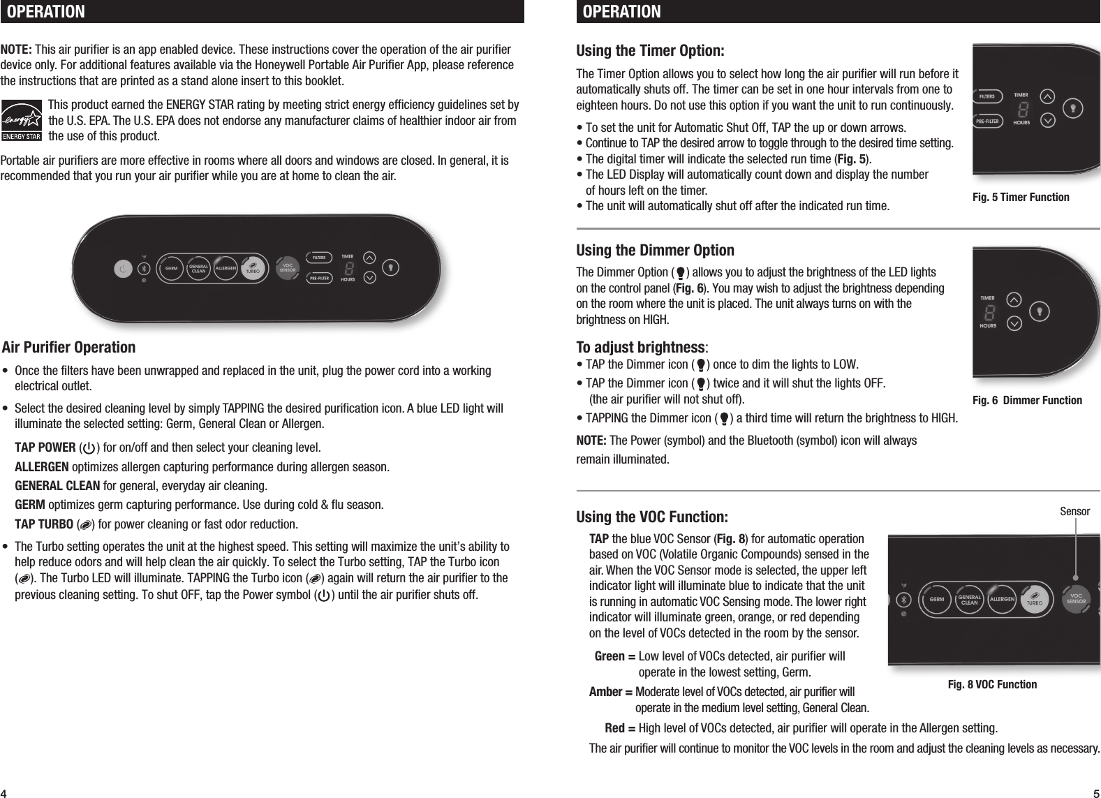 4 5Using the VOC Function:TAP the blue VOC Sensor (Fig. 8) for automatic operation based on VOC (Volatile Organic Compounds) sensed in the air. When the VOC Sensor mode is selected, the upper left indicator light will illuminate blue to indicate that the unit is running in automatic VOC Sensing mode. The lower right indicator will illuminate green, orange, or red depending  on the level of VOCs detected in the room by the sensor.  Green =  Low level of VOCs detected, air purifier will  operate in the lowest setting, Germ.Amber =  Moderate level of VOCs detected, air purifier will  operate in the medium level setting, General Clean.  Red =  High level of VOCs detected, air purifier will operate in the Allergen setting.The air purifier will continue to monitor the VOC levels in the room and adjust the cleaning levels as necessary.Air Purifier Operation&bull;  Once the filters have been unwrapped and replaced in the unit, plug the power cord into a working electrical outlet.  &bull;  Select the desired cleaning level by simply TAPPING the desired purification icon. A blue LED light will illuminate the selected setting: Germ, General Clean or Allergen.TAP POWER ( ) for on/off and then select your cleaning level.ALLERGEN optimizes allergen capturing performance during allergen season.GENERAL CLEAN for general, everyday air cleaning.GERM optimizes germ capturing performance. Use during cold &amp; flu season.TAP TURBO ( ) for power cleaning or fast odor reduction.&bull;  The Turbo setting operates the unit at the highest speed. This setting will maximize the unit&rsquo;s ability to help reduce odors and will help clean the air quickly. To select the Turbo setting, TAP the Turbo icon  ( ). The Turbo LED will illuminate. TAPPING the Turbo icon ( ) again will return the air purifier to the previous cleaning setting. To shut OFF, tap the Power symbol ( ) until the air purifier shuts off. NOTE: This air purifier is an app enabled device. These instructions cover the operation of the air purifier device only. For additional features available via the Honeywell Portable Air Purifier App, please reference the instructions that are printed as a stand alone insert to this booklet. This product earned the ENERGY STAR rating by meeting strict energy efficiency guidelines set by the U.S. EPA. The U.S. EPA does not endorse any manufacturer claims of healthier indoor air from the use of this product.Portable air purifiers are more effective in rooms where all doors and windows are closed. In general, it is recommended that you run your air purifier while you are at home to clean the air.OPERATIONUsing the Timer Option:The Timer Option allows you to select how long the air purifier will run before it automatically shuts off. The timer can be set in one hour intervals from one to eighteen hours. Do not use this option if you want the unit to run continuously. &bull; To set the unit for Automatic Shut Off, TAP the up or down arrows.&bull; Continue to TAP the desired arrow to toggle through to the desired time setting.&bull; The digital timer will indicate the selected run time (Fig. 5).&bull;  The LED Display will automatically count down and display the number  of hours left on the timer.&bull; The unit will automatically shut off after the indicated run time.Using the Dimmer OptionThe Dimmer Option ( ) allows you to adjust the brightness of the LED lights  on the control panel (Fig. 6). You may wish to adjust the brightness depending  on the room where the unit is placed. The unit always turns on with the brightness on HIGH.To adjust brightness:&bull; TAP the Dimmer icon ( ) once to dim the lights to LOW.&bull; TAP the Dimmer icon ( ) twice and it will shut the lights OFF. (the air purifier will not shut off).&bull; TAPPING the Dimmer icon ( ) a third time will return the brightness to HIGH.NOTE: The Power (symbol) and the Bluetooth (symbol) icon will always  remain illuminated. OPERATIONFig. 5 Timer Function Fig. 6  Dimmer Function Fig. 8 VOC Function Sensor