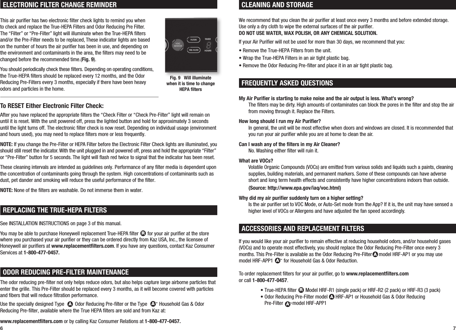 6 7ACCESSORIES AND REPLACEMENT FILTERSIf you would like your air purifier to remain effective at reducing household odors, and/or household gases (VOCs) and to operate most effectively, you should replace the Odor Reducing Pre-Filter once every 3 months. This Pre-Filter is available as the Odor Reducing Pre-FilterRAARmodel HRF-AP1 or you may use model HRF-APP1RAARfor Household Gas &amp; Odor Reduction.  To order replacement filters for your air purifier, go to www.replacementfilters.com or call 1-800-477-0457.  &bull; True-HEPA filter RAAR Model HRF-R1 (single pack) or HRF-R2 (2 pack) or HRF-R3 (3 pack)   &bull;  Odor Reducing Pre-Filter model RAARHRF-AP1 or Household Gas &amp; Odor Reducing  Pre-FilterRAARmodel HRF-APP1My Air Purifier is starting to make noise and the air output is less. What&rsquo;s wrong? The filters may be dirty. High amounts of contaminates can block the pores in the filter and stop the air from moving through it. Replace the Filters.How long should I run my Air Purifier? In general, the unit will be most effective when doors and windows are closed. It is recommended that you run your air purifier while you are at home to clean the air.Can I wash any of the filters in my Air Cleaner? No. Washing either filter will ruin it.What are VOCs? Volatile Organic Compounds (VOCs) are emitted from various solids and liquids such a paints, cleaning supplies, building materials, and permanent markers. Some of these compounds can have adverse short and long term health effects and consistently have higher concentrations indoors than outside.   (Source: http://www.epa.gov/iaq/voc.html)Why did my air purifier suddenly turn on a higher setting? Is the air purifier set to VOC Mode, or Auto-Set mode from the App? If it is, the unit may have sensed a higher level of VOCs or Allergens and have adjusted the fan speed accordingly.We recommend that you clean the air purifier at least once every 3 months and before extended storage. Use only a dry cloth to wipe the external surfaces of the air purifier.  DO NOT USE WATER, WAX POLISH, OR ANY CHEMICAL SOLUTION.If your Air Purifier will not be used for more than 30 days, we recommend that you:&bull; Remove the True-HEPA Filters from the unit.&bull; Wrap the True-HEPA Filters in an air tight plastic bag.&bull; Remove the Odor Reducing Pre-filter and place it in an air tight plastic bag.FREQUENTLY ASKED QUESTIONSCLEANING AND STORAGEFREQUENTLY ASKED QUESTIONSThe odor reducing pre-filter not only helps reduce odors, but also helps capture large airborne particles that enter the grille. This Pre-Filter should be replaced every 3 months, as it will become covered with particles and fibers that will reduce filtration performance.Use the specially designed Type RAAROdor Reducing Pre-filter or the Type RAAR Household Gas &amp; Odor Reducing Pre-filter, available where the True HEPA filters are sold and from Kaz at:www.replacementfilters.com or by calling Kaz Consumer Relations at 1-800-477-0457.  ODOR REDUCING PRE-FILTER MAINTENANCEREPLACING THE TRUE-HEPA FILTERSSee INSTALLATION INSTRUCTIONS on page 3 of this manual.You may be able to purchase Honeywell replacement True-HEPA filter  RAAR for your air purifier at the store where you purchased your air purifier or they can be ordered directly from Kaz USA, Inc., the licensee of Honeywell air purifiers at www.replacementfilters.com. If you have any questions, contact Kaz Consumer Services at 1-800-477-0457.This air purifier has two electronic filter check lights to remind you when  to check and replace the True-HEPA Filters and Odor Reducing Pre Filter.  The &ldquo;Filter&rdquo; or &ldquo;Pre-Filter&rdquo; light will illuminate when the True-HEPA filters  and/or the Pre-Filter needs to be replaced, These indicator lights are based  on the number of hours the air purifier has been in use, and depending on  the environment and contaminants in the area, the filters may need to be changed before the recommended time.(Fig. 9).You should periodically check these filters. Depending on operating conditions, the True-HEPA filters should be replaced every 12 months, and the Odor  Reducing Pre-Filters every 3 months, especially if there have been heavy  odors and particles in the home.To RESET Either Electronic Filter Check:After you have replaced the appropriate filters the &ldquo;Check Filter or &ldquo;Check Pre-Filter&rdquo; light will remain on until it is reset. With the unit powered off, press the lighted button and hold for approximately 3 seconds until the light turns off. The electronic filter check is now reset. Depending on individual usage (environment and hours used), you may need to replace filters more or less frequently.NOTE: If you change the Pre-Filter or HEPA Filter before the Electronic Filter Check lights are illuminated, you should still reset the indicator. With the unit plugged in and powered off, press and hold the appropriate &ldquo;Filter&rdquo; or &ldquo;Pre-Filter&rdquo; button for 5 seconds. The light will flash red twice to signal that the indicator has been reset. These cleaning intervals are intended as guidelines only. Performance of any filter media is dependent upon the concentration of contaminants going through the system. High concentrations of contaminants such as dust, pet dander and smoking will reduce the useful performance of the filter.NOTE: None of the filters are washable. Do not immerse them in water.ELECTRONIC FILTER CHANGE REMINDERFig. 9   Will illuminate  when it is time to change HEPA filters