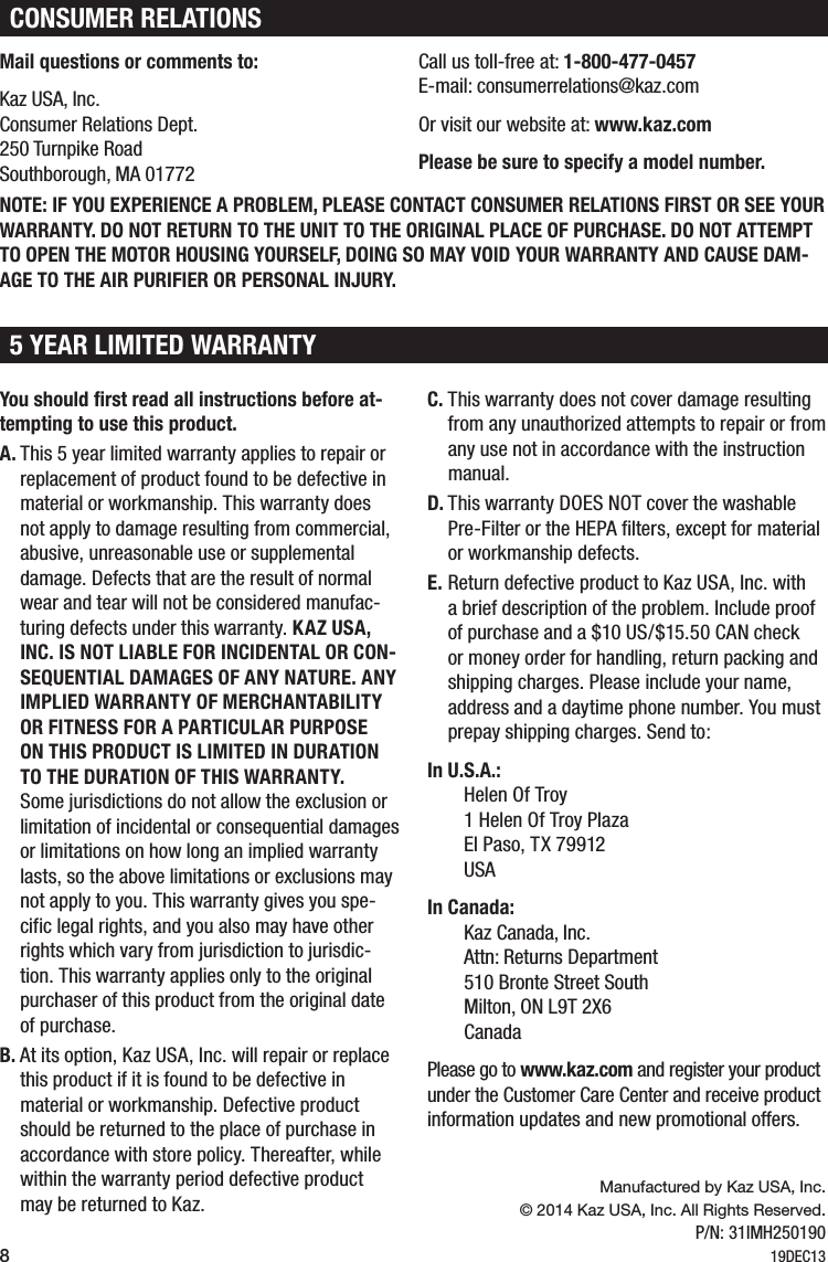 8You should first read all instructions before at-tempting to use this product.A. This 5 year limited warranty applies to repair or replacement of product found to be defective in material or workmanship. This warranty does not apply to damage resulting from commercial, abusive, unreasonable use or supplemental damage. Defects that are the result of normal wear and tear will not be considered manufac-turing defects under this warranty. KAZ USA, INC. IS NOT LIABLE FOR INCIDENTAL OR CON-SEQUENTIAL DAMAGES OF ANY NATURE. ANY IMPLIED WARRANTY OF MERCHANTABILITY OR FITNESS FOR A PARTICULAR PURPOSE ON THIS PRODUCT IS LIMITED IN DURATION TO THE DURATION OF THIS WARRANTY. Some jurisdictions do not allow the exclusion or limitation of incidental or consequential damages or limitations on how long an implied warranty lasts, so the above limitations or exclusions may not apply to you. This warranty gives you spe-cific legal rights, and you also may have other rights which vary from jurisdiction to jurisdic-tion. This warranty applies only to the original purchaser of this product from the original date of purchase.B. At its option, Kaz USA, Inc. will repair or replace  this product if it is found to be defective in  material or workmanship. Defective product should be returned to the place of purchase in accordance with store policy. Thereafter, while within the warranty period defective product may be returned to Kaz.C. This warranty does not cover damage resulting from any unauthorized attempts to repair or from any use not in accordance with the instruction manual.D. This warranty DOES NOT cover the washable Pre-Filter or the HEPA filters, except for material or workmanship defects.E. Return defective product to Kaz USA, Inc. with a brief description of the problem. Include proof of purchase and a $10 US/$15.50 CAN check or money order for handling, return packing and shipping charges. Please include your name, address and a daytime phone number. You must prepay shipping charges. Send to:In U.S.A.: Helen Of Troy 1 Helen Of Troy Plaza  El Paso, TX 79912  USAIn Canada: Kaz Canada, Inc. Attn: Returns Department 510 Bronte Street South Milton, ON L9T 2X6  CanadaPlease go to www.kaz.com and register your product under the Customer Care Center and receive product information updates and new promotional offers.5 YEAR LIMITED WARRANTYManufactured by Kaz USA, Inc.&copy; 2014 Kaz USA, Inc. All Rights Reserved.P/N: 31IMH25019019DEC13CONSUMER RELATIONSMail questions or comments to:Kaz USA, Inc. Consumer Relations Dept. 250 Turnpike Road Southborough, MA 01772NOTE: IF YOU EXPERIENCE A PROBLEM, PLEASE CONTACT CONSUMER RELATIONS FIRST OR SEE YOUR WARRANTY. DO NOT RETURN TO THE UNIT TO THE ORIGINAL PLACE OF PURCHASE. DO NOT ATTEMPT TO OPEN THE MOTOR HOUSING YOURSELF, DOING SO MAY VOID YOUR WARRANTY AND CAUSE DAM-AGE TO THE AIR PURIFIER OR PERSONAL INJURY.Call us toll-free at: 1-800-477-0457 E-mail: consumerrelations@kaz.comOr visit our website at: www.kaz.comPlease be sure to specify a model number.