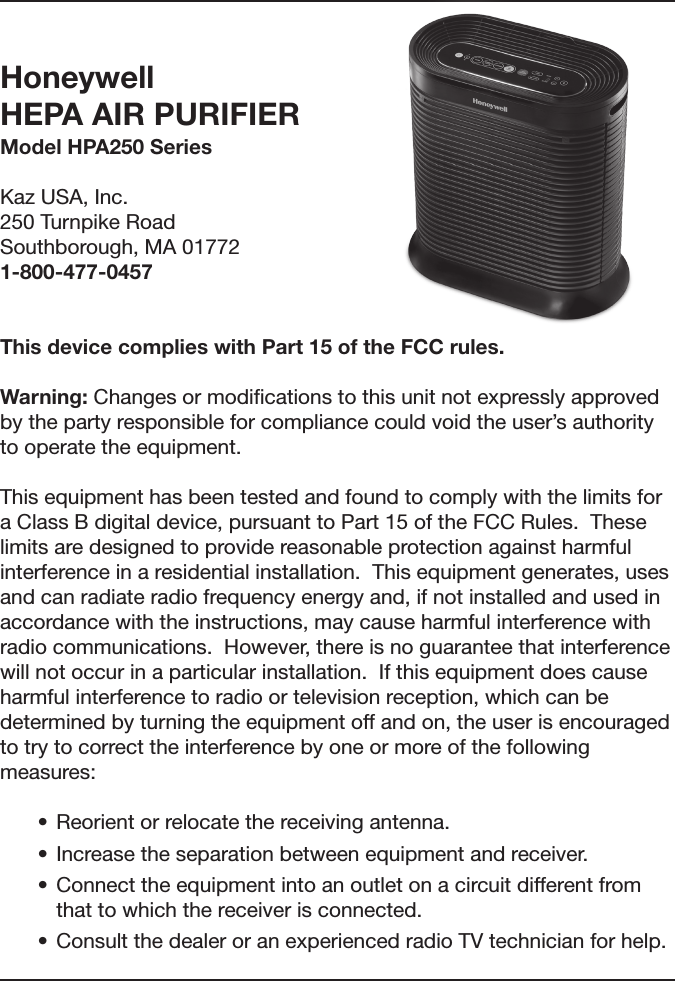Honeywell  HEPA AIR PURIFIER Model HPA250 SeriesKaz USA, Inc.250 Turnpike RoadSouthborough, MA 017721-800-477-0457 This device complies with Part 15 of the FCC rules. Warning: Changes or modiﬁcations to this unit not expressly approved by the party responsible for compliance could void the user&rsquo;s authority to operate the equipment. This equipment has been tested and found to comply with the limits for a Class B digital device, pursuant to Part 15 of the FCC Rules.  These limits are designed to provide reasonable protection against harmful interference in a residential installation.  This equipment generates, uses and can radiate radio frequency energy and, if not installed and used in accordance with the instructions, may cause harmful interference with radio communications.  However, there is no guarantee that interference will not occur in a particular installation.  If this equipment does cause harmful interference to radio or television reception, which can be determined by turning the equipment off and on, the user is encouraged to try to correct the interference by one or more of the following measures: &bull; Reorientorrelocatethereceivingantenna.&bull; Increasetheseparationbetweenequipmentandreceiver.&bull; Connecttheequipmentintoanoutletonacircuitdifferentfromthat to which the receiver is connected.&bull; ConsultthedealeroranexperiencedradioTVtechnicianforhelp.