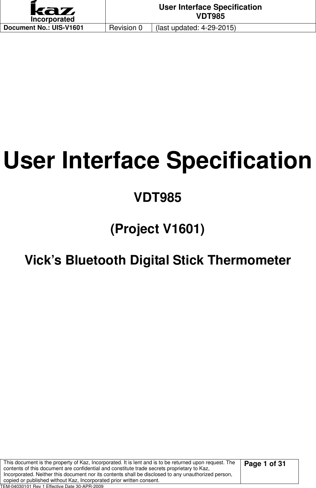  Incorporated User Interface Specification VDT985   Document No.: UIS-V1601   Revision 0    (last updated: 4-29-2015)  This document is the property of Kaz, Incorporated. It is lent and is to be returned upon request. The contents of this document are confidential and constitute trade secrets proprietary to Kaz, Incorporated. Neither this document nor its contents shall be disclosed to any unauthorized person, copied or published without Kaz, Incorporated prior written consent.                                                             Page 1 of 31 TEM-04030101 Rev 1 Effective Date 30-APR-2009    User Interface Specification VDT985 (Project V1601)   Vick&rsquo;s Bluetooth Digital Stick Thermometer        
