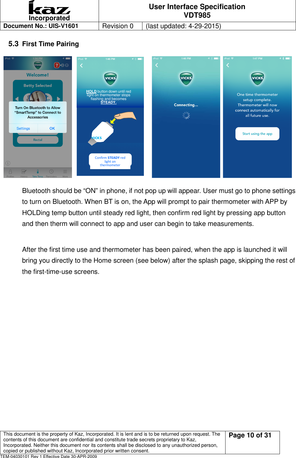  Incorporated User Interface Specification VDT985   Document No.: UIS-V1601   Revision 0    (last updated: 4-29-2015)  This document is the property of Kaz, Incorporated. It is lent and is to be returned upon request. The contents of this document are confidential and constitute trade secrets proprietary to Kaz, Incorporated. Neither this document nor its contents shall be disclosed to any unauthorized person, copied or published without Kaz, Incorporated prior written consent.                                                             Page 10 of 31 TEM-04030101 Rev 1 Effective Date 30-APR-2009 5.3 First Time Pairing                                                             Bluetooth should be &ldquo;ON&rdquo; in phone, if not pop up will appear. User must go to phone settings to turn on Bluetooth. When BT is on, the App will prompt to pair thermometer with APP by HOLDing temp button until steady red light, then confirm red light by pressing app button and then therm will connect to app and user can begin to take measurements.    After the first time use and thermometer has been paired, when the app is launched it will bring you directly to the Home screen (see below) after the splash page, skipping the rest of the first-time-use screens.  HOLD button down until red light on thermometer stops flashing and becomes STEADY. Confirm STEADY red light on thermometer VICKS 