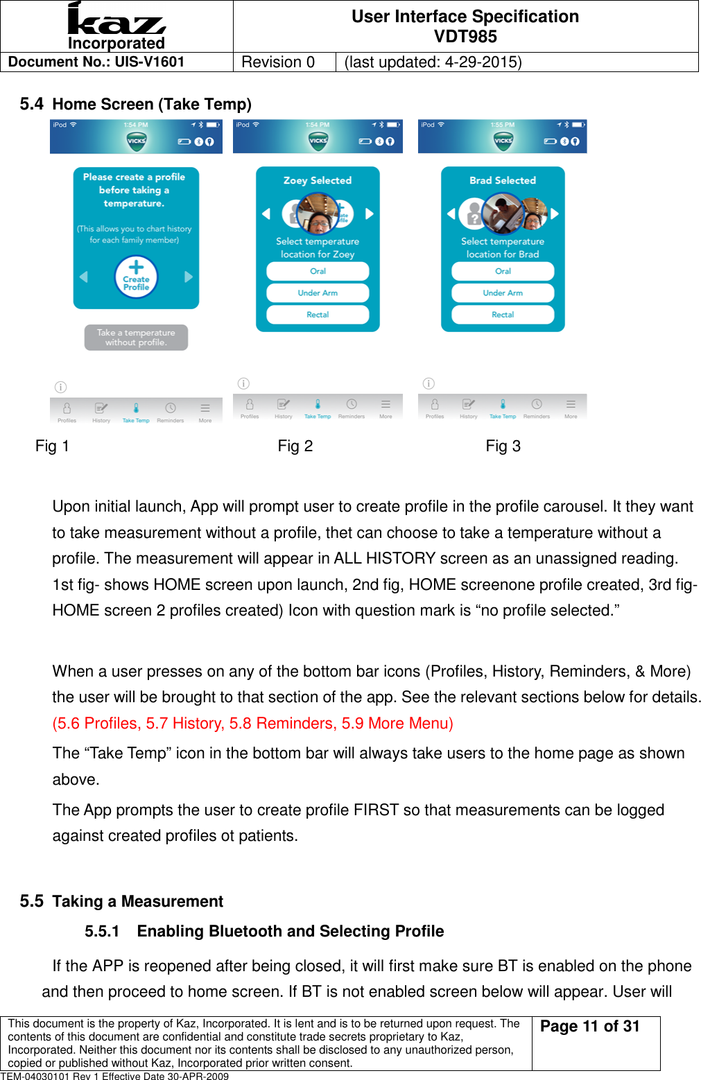  Incorporated User Interface Specification VDT985   Document No.: UIS-V1601   Revision 0    (last updated: 4-29-2015)  This document is the property of Kaz, Incorporated. It is lent and is to be returned upon request. The contents of this document are confidential and constitute trade secrets proprietary to Kaz, Incorporated. Neither this document nor its contents shall be disclosed to any unauthorized person, copied or published without Kaz, Incorporated prior written consent.                                                             Page 11 of 31 TEM-04030101 Rev 1 Effective Date 30-APR-2009 5.4 Home Screen (Take Temp)                            Fig 1            Fig 2          Fig 3  Upon initial launch, App will prompt user to create profile in the profile carousel. It they want to take measurement without a profile, thet can choose to take a temperature without a profile. The measurement will appear in ALL HISTORY screen as an unassigned reading.   1st fig- shows HOME screen upon launch, 2nd fig, HOME screenone profile created, 3rd fig- HOME screen 2 profiles created) Icon with question mark is &ldquo;no profile selected.&rdquo;  When a user presses on any of the bottom bar icons (Profiles, History, Reminders, &amp; More) the user will be brought to that section of the app. See the relevant sections below for details. (5.6 Profiles, 5.7 History, 5.8 Reminders, 5.9 More Menu) The &ldquo;Take Temp&rdquo; icon in the bottom bar will always take users to the home page as shown above. The App prompts the user to create profile FIRST so that measurements can be logged against created profiles ot patients.  5.5 Taking a Measurement   5.5.1  Enabling Bluetooth and Selecting Profile     If the APP is reopened after being closed, it will first make sure BT is enabled on the phone and then proceed to home screen. If BT is not enabled screen below will appear. User will 