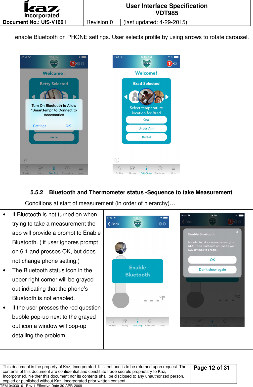  Incorporated User Interface Specification VDT985   Document No.: UIS-V1601   Revision 0    (last updated: 4-29-2015)  This document is the property of Kaz, Incorporated. It is lent and is to be returned upon request. The contents of this document are confidential and constitute trade secrets proprietary to Kaz, Incorporated. Neither this document nor its contents shall be disclosed to any unauthorized person, copied or published without Kaz, Incorporated prior written consent.                                                             Page 12 of 31 TEM-04030101 Rev 1 Effective Date 30-APR-2009 enable Bluetooth on PHONE settings. User selects profile by using arrows to rotate carousel.                                            5.5.2  Bluetooth and Thermometer status -Sequence to take Measurement Conditions at start of measurement (in order of hierarchy)&hellip; &bull;  If Bluetooth is not turned on when trying to take a measurement the app will provide a prompt to Enable Bluetooth. ( if user ignores prompt on 6.1 and presses OK, but does not change phone setting.) &bull;  The Bluetooth status icon in the upper right corner will be grayed out indicating that the phone&rsquo;s Bluetooth is not enabled. &bull;  If the user presses the red question bubble pop-up next to the grayed out icon a window will pop-up detailing the problem.        