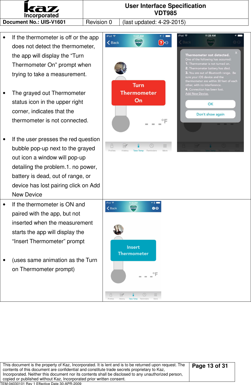  Incorporated User Interface Specification VDT985   Document No.: UIS-V1601   Revision 0    (last updated: 4-29-2015)  This document is the property of Kaz, Incorporated. It is lent and is to be returned upon request. The contents of this document are confidential and constitute trade secrets proprietary to Kaz, Incorporated. Neither this document nor its contents shall be disclosed to any unauthorized person, copied or published without Kaz, Incorporated prior written consent.                                                             Page 13 of 31 TEM-04030101 Rev 1 Effective Date 30-APR-2009 &bull;  If the thermometer is off or the app does not detect the thermometer, the app will display the &ldquo;Turn Thermometer On&rdquo; prompt when trying to take a measurement.  &bull;  The grayed out Thermometer status icon in the upper right corner, indicates that the thermometer is not connected.    &bull;  If the user presses the red question bubble pop-up next to the grayed out icon a window will pop-up detailing the problem.1. no power, battery is dead, out of range, or device has lost pairing click on Add New Device      &bull;  If the thermometer is ON and paired with the app, but not inserted when the measurement starts the app will display the &ldquo;Insert Thermometer&rdquo; prompt  &bull;  (uses same animation as the Turn on Thermometer prompt)  
