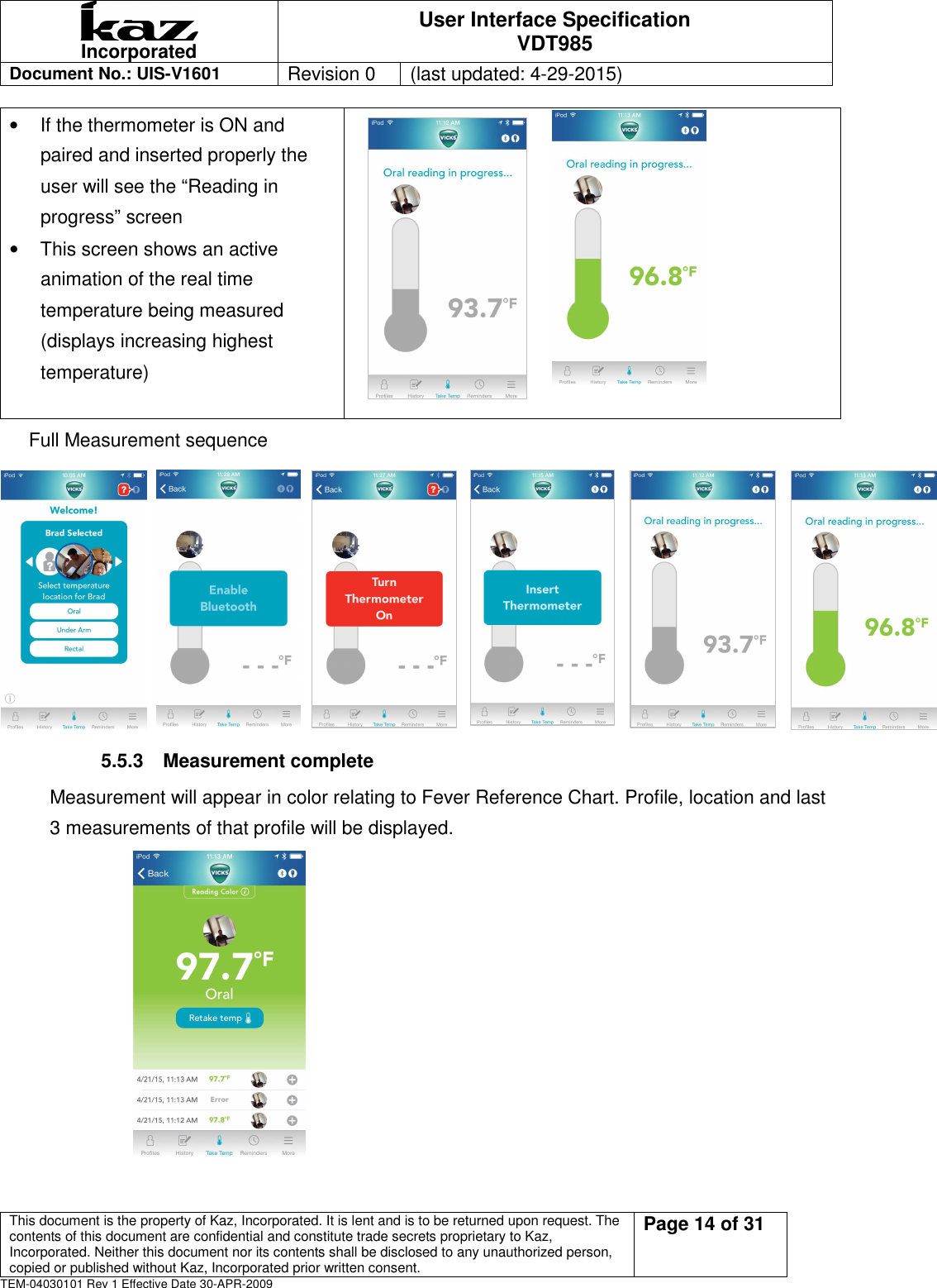  Incorporated User Interface Specification VDT985   Document No.: UIS-V1601   Revision 0    (last updated: 4-29-2015)  This document is the property of Kaz, Incorporated. It is lent and is to be returned upon request. The contents of this document are confidential and constitute trade secrets proprietary to Kaz, Incorporated. Neither this document nor its contents shall be disclosed to any unauthorized person, copied or published without Kaz, Incorporated prior written consent.                                                             Page 14 of 31 TEM-04030101 Rev 1 Effective Date 30-APR-2009 &bull;  If the thermometer is ON and paired and inserted properly the user will see the &ldquo;Reading in progress&rdquo; screen   &bull;  This screen shows an active animation of the real time temperature being measured (displays increasing highest temperature)                               Full Measurement sequence        5.5.3  Measurement complete Measurement will appear in color relating to Fever Reference Chart. Profile, location and last 3 measurements of that profile will be displayed.                            