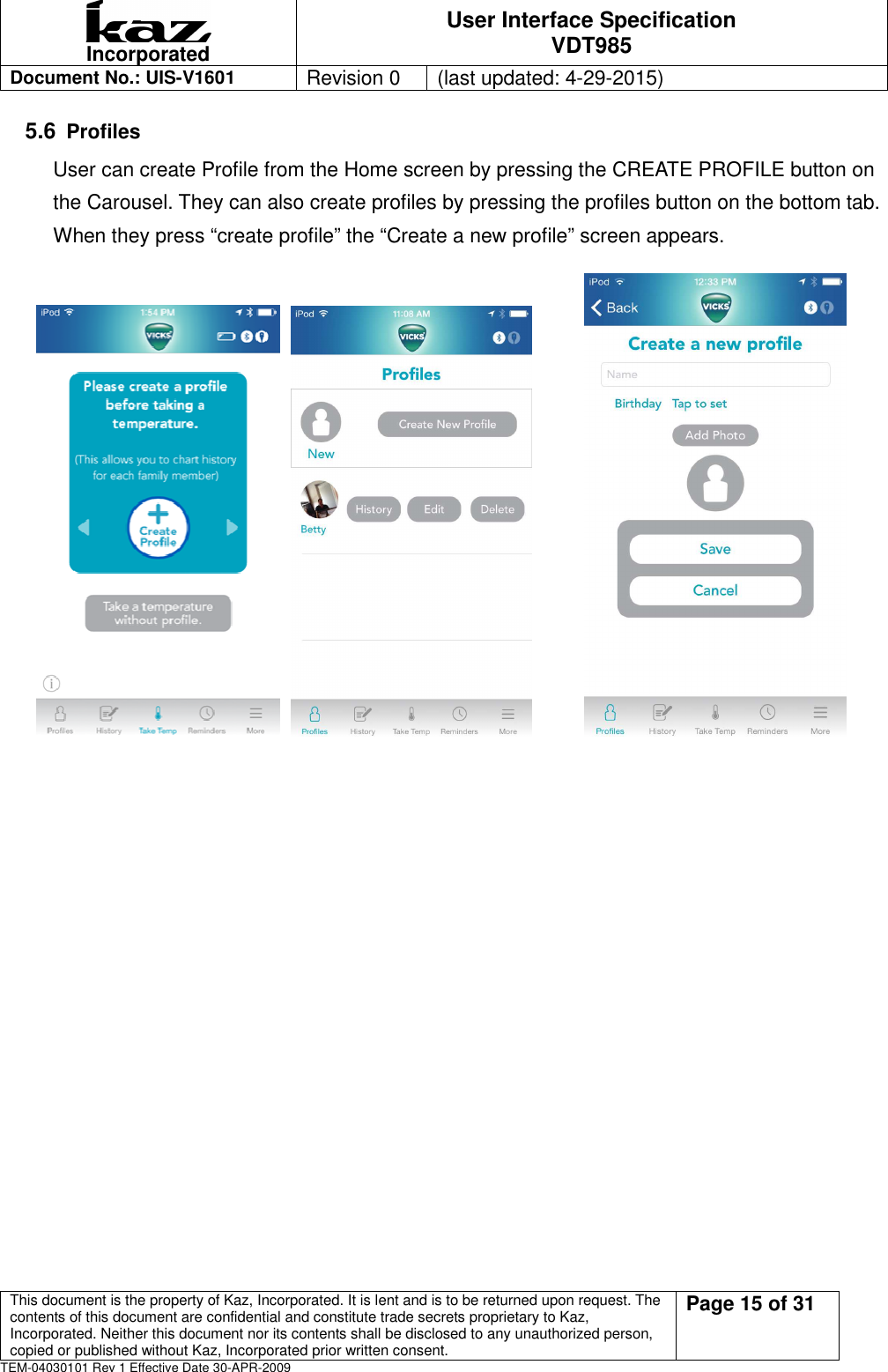  Incorporated User Interface Specification VDT985   Document No.: UIS-V1601   Revision 0    (last updated: 4-29-2015)  This document is the property of Kaz, Incorporated. It is lent and is to be returned upon request. The contents of this document are confidential and constitute trade secrets proprietary to Kaz, Incorporated. Neither this document nor its contents shall be disclosed to any unauthorized person, copied or published without Kaz, Incorporated prior written consent.                                                             Page 15 of 31 TEM-04030101 Rev 1 Effective Date 30-APR-2009 5.6 Profiles User can create Profile from the Home screen by pressing the CREATE PROFILE button on the Carousel. They can also create profiles by pressing the profiles button on the bottom tab. When they press &ldquo;create profile&rdquo; the &ldquo;Create a new profile&rdquo; screen appears.                                                                                          