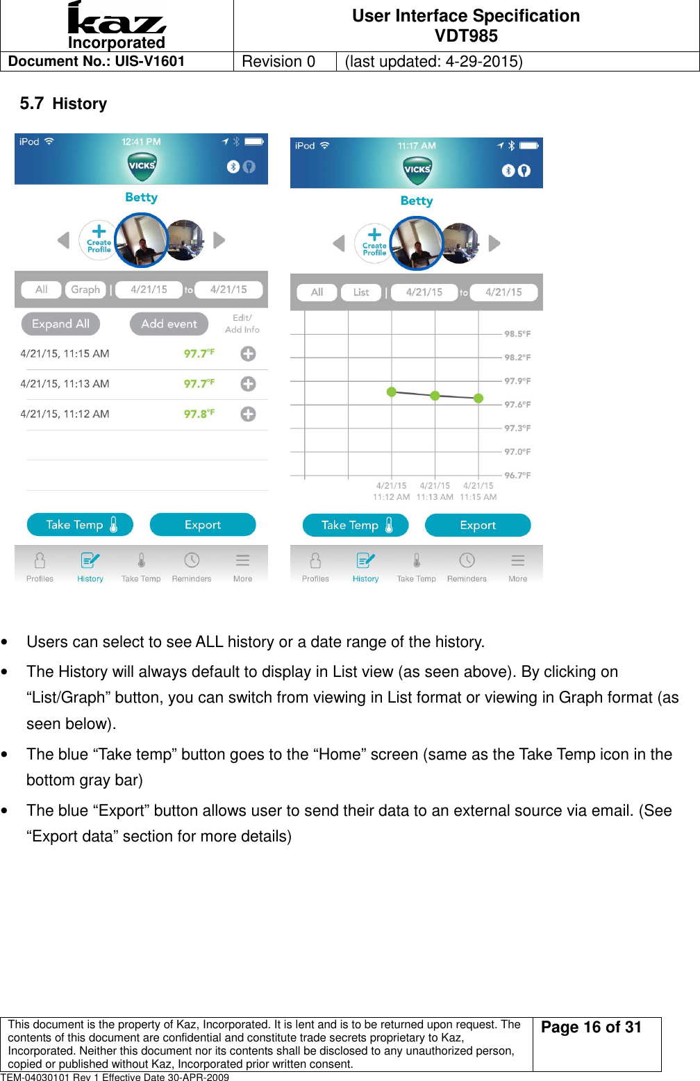  Incorporated User Interface Specification VDT985   Document No.: UIS-V1601   Revision 0    (last updated: 4-29-2015)  This document is the property of Kaz, Incorporated. It is lent and is to be returned upon request. The contents of this document are confidential and constitute trade secrets proprietary to Kaz, Incorporated. Neither this document nor its contents shall be disclosed to any unauthorized person, copied or published without Kaz, Incorporated prior written consent.                                                             Page 16 of 31 TEM-04030101 Rev 1 Effective Date 30-APR-2009 5.7 History                 &bull;  Users can select to see ALL history or a date range of the history. &bull;  The History will always default to display in List view (as seen above). By clicking on &ldquo;List/Graph&rdquo; button, you can switch from viewing in List format or viewing in Graph format (as seen below). &bull;  The blue &ldquo;Take temp&rdquo; button goes to the &ldquo;Home&rdquo; screen (same as the Take Temp icon in the bottom gray bar) &bull;  The blue &ldquo;Export&rdquo; button allows user to send their data to an external source via email. (See &ldquo;Export data&rdquo; section for more details)     