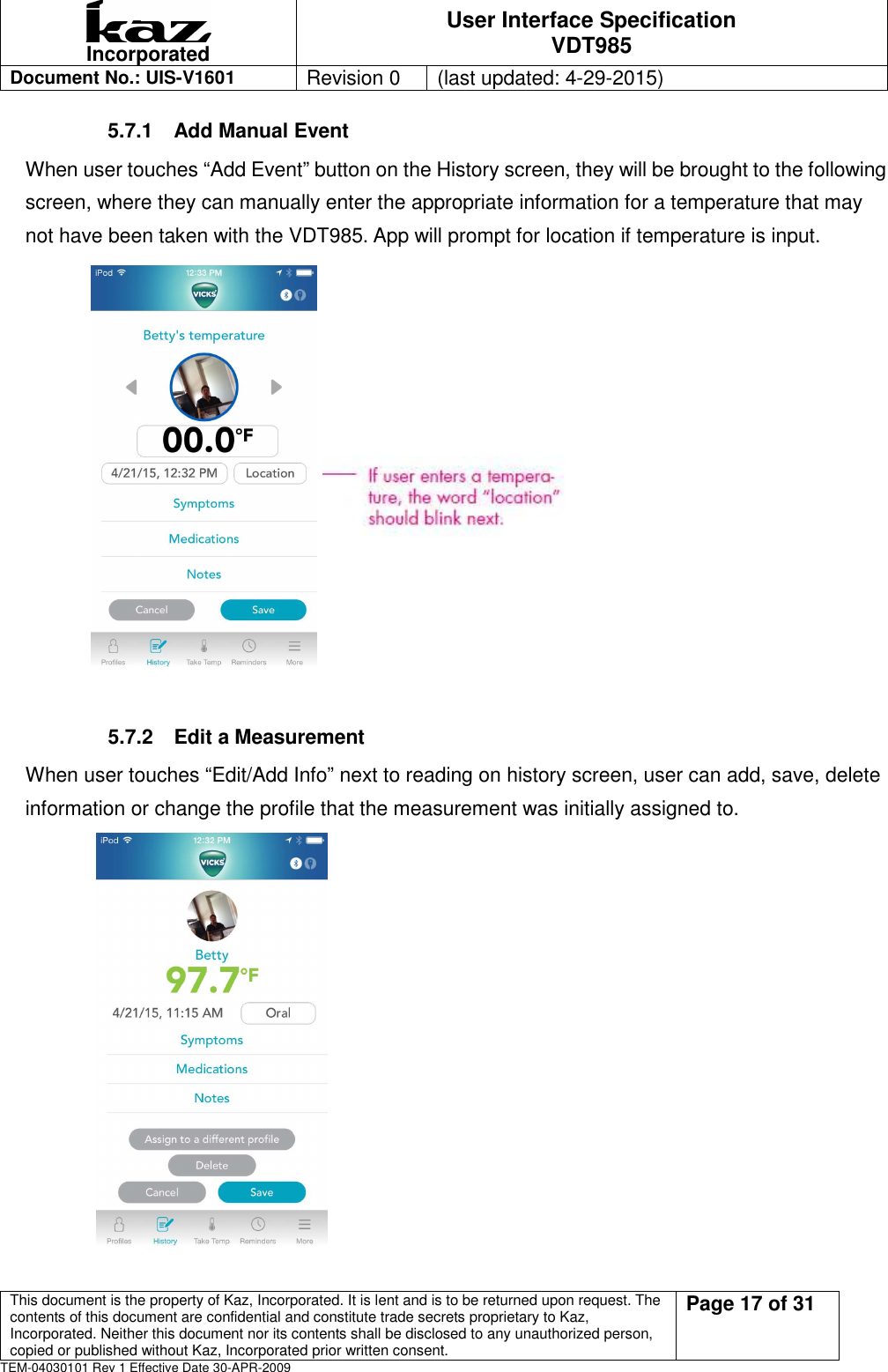  Incorporated User Interface Specification VDT985   Document No.: UIS-V1601   Revision 0    (last updated: 4-29-2015)  This document is the property of Kaz, Incorporated. It is lent and is to be returned upon request. The contents of this document are confidential and constitute trade secrets proprietary to Kaz, Incorporated. Neither this document nor its contents shall be disclosed to any unauthorized person, copied or published without Kaz, Incorporated prior written consent.                                                             Page 17 of 31 TEM-04030101 Rev 1 Effective Date 30-APR-2009 5.7.1  Add Manual Event   When user touches &ldquo;Add Event&rdquo; button on the History screen, they will be brought to the following screen, where they can manually enter the appropriate information for a temperature that may not have been taken with the VDT985. App will prompt for location if temperature is input.             5.7.2  Edit a Measurement   When user touches &ldquo;Edit/Add Info&rdquo; next to reading on history screen, user can add, save, delete   information or change the profile that the measurement was initially assigned to.          