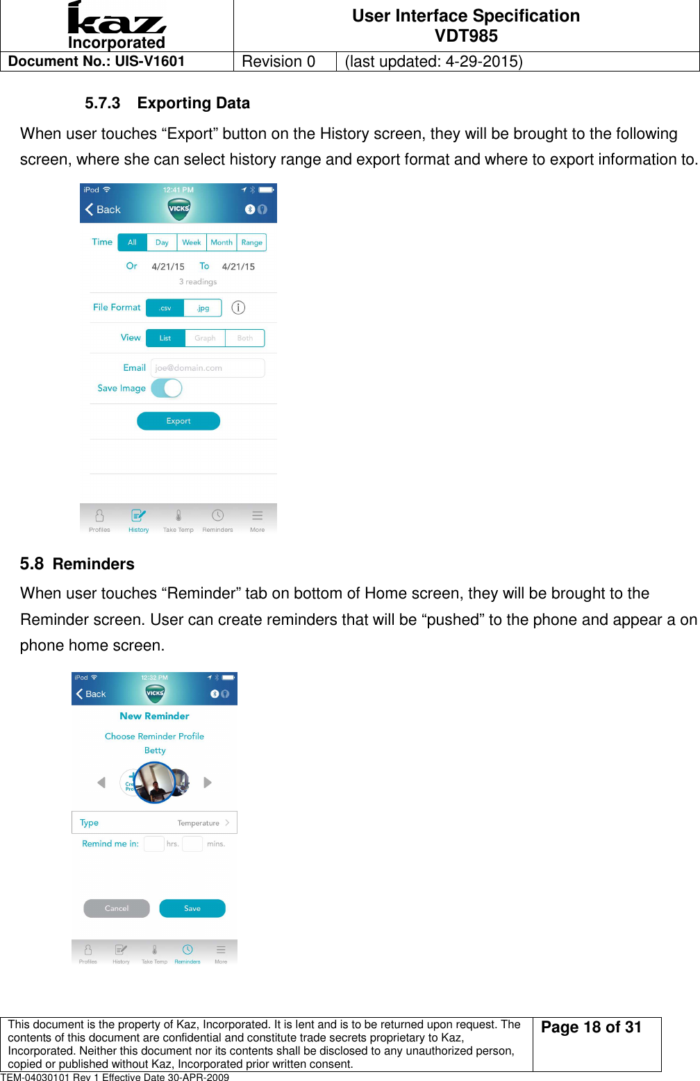  Incorporated User Interface Specification VDT985   Document No.: UIS-V1601   Revision 0    (last updated: 4-29-2015)  This document is the property of Kaz, Incorporated. It is lent and is to be returned upon request. The contents of this document are confidential and constitute trade secrets proprietary to Kaz, Incorporated. Neither this document nor its contents shall be disclosed to any unauthorized person, copied or published without Kaz, Incorporated prior written consent.                                                             Page 18 of 31 TEM-04030101 Rev 1 Effective Date 30-APR-2009 5.7.3  Exporting Data When user touches &ldquo;Export&rdquo; button on the History screen, they will be brought to the following screen, where she can select history range and export format and where to export information to.             5.8 Reminders When user touches &ldquo;Reminder&rdquo; tab on bottom of Home screen, they will be brought to the Reminder screen. User can create reminders that will be &ldquo;pushed&rdquo; to the phone and appear a on phone home screen.            