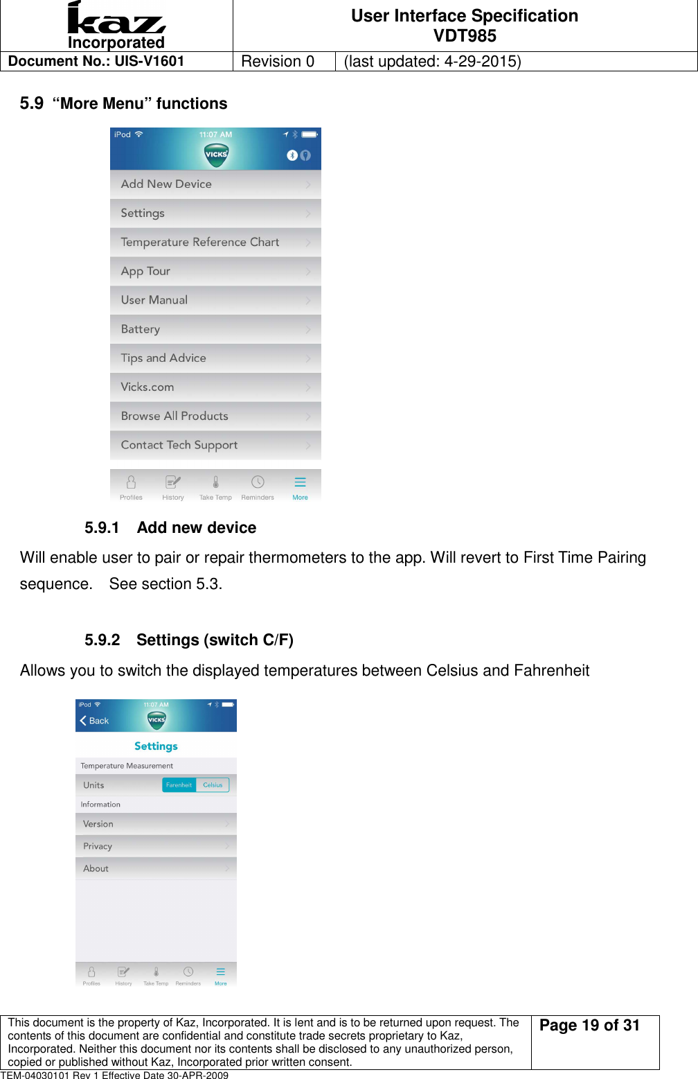  Incorporated User Interface Specification VDT985   Document No.: UIS-V1601   Revision 0    (last updated: 4-29-2015)  This document is the property of Kaz, Incorporated. It is lent and is to be returned upon request. The contents of this document are confidential and constitute trade secrets proprietary to Kaz, Incorporated. Neither this document nor its contents shall be disclosed to any unauthorized person, copied or published without Kaz, Incorporated prior written consent.                                                             Page 19 of 31 TEM-04030101 Rev 1 Effective Date 30-APR-2009 5.9 &ldquo;More Menu&rdquo; functions                            5.9.1  Add new device Will enable user to pair or repair thermometers to the app. Will revert to First Time Pairing sequence.    See section 5.3.  5.9.2  Settings (switch C/F) Allows you to switch the displayed temperatures between Celsius and Fahrenheit            