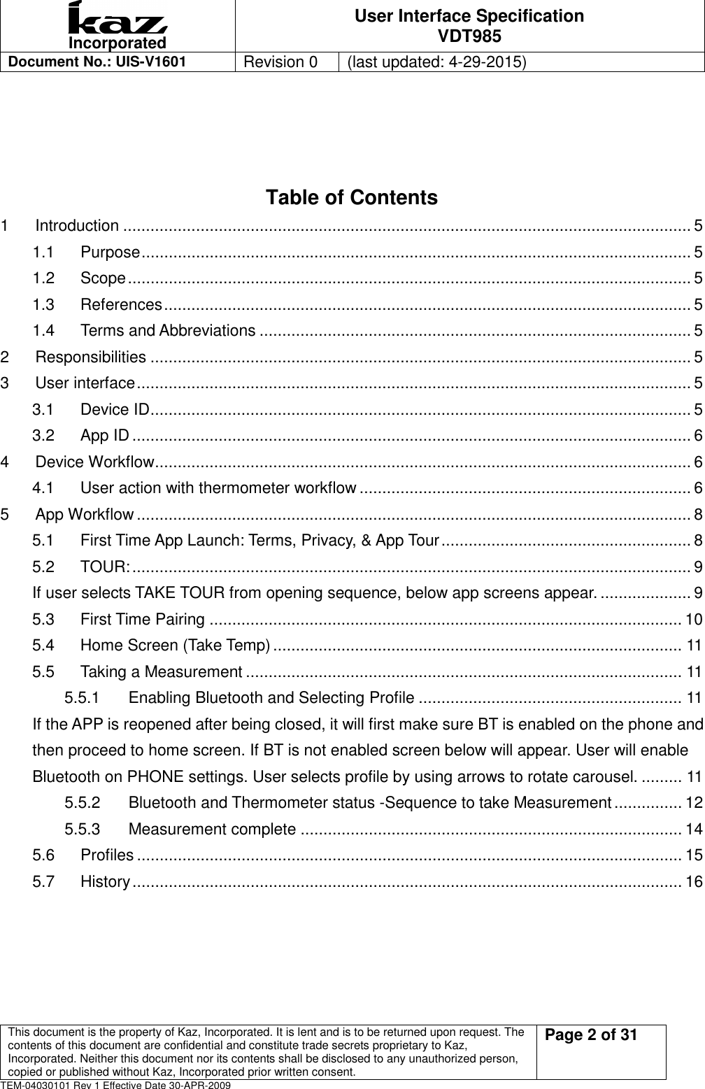  Incorporated User Interface Specification VDT985   Document No.: UIS-V1601   Revision 0    (last updated: 4-29-2015)  This document is the property of Kaz, Incorporated. It is lent and is to be returned upon request. The contents of this document are confidential and constitute trade secrets proprietary to Kaz, Incorporated. Neither this document nor its contents shall be disclosed to any unauthorized person, copied or published without Kaz, Incorporated prior written consent.                                                             Page 2 of 31 TEM-04030101 Rev 1 Effective Date 30-APR-2009   Table of Contents 1 Introduction ............................................................................................................................. 5 1.1 Purpose ......................................................................................................................... 5 1.2 Scope ............................................................................................................................ 5 1.3 References .................................................................................................................... 5 1.4 Terms and Abbreviations ............................................................................................... 5 2 Responsibilities ....................................................................................................................... 5 3 User interface .......................................................................................................................... 5 3.1 Device ID ....................................................................................................................... 5 3.2 App ID ........................................................................................................................... 6 4 Device Workflow ...................................................................................................................... 6 4.1 User action with thermometer workflow ......................................................................... 6 5 App Workflow .......................................................................................................................... 8 5.1 First Time App Launch: Terms, Privacy, &amp; App Tour ....................................................... 8 5.2 TOUR: ........................................................................................................................... 9 If user selects TAKE TOUR from opening sequence, below app screens appear. .................... 9 5.3 First Time Pairing ........................................................................................................ 10 5.4 Home Screen (Take Temp) .......................................................................................... 11 5.5 Taking a Measurement ................................................................................................ 11 5.5.1 Enabling Bluetooth and Selecting Profile .......................................................... 11 If the APP is reopened after being closed, it will first make sure BT is enabled on the phone and then proceed to home screen. If BT is not enabled screen below will appear. User will enable Bluetooth on PHONE settings. User selects profile by using arrows to rotate carousel. ......... 11 5.5.2 Bluetooth and Thermometer status -Sequence to take Measurement ............... 12 5.5.3 Measurement complete .................................................................................... 14 5.6 Profiles ........................................................................................................................ 15 5.7 History ......................................................................................................................... 16 