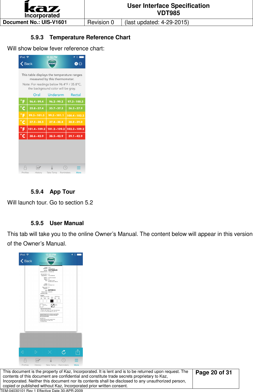  Incorporated User Interface Specification VDT985   Document No.: UIS-V1601   Revision 0    (last updated: 4-29-2015)  This document is the property of Kaz, Incorporated. It is lent and is to be returned upon request. The contents of this document are confidential and constitute trade secrets proprietary to Kaz, Incorporated. Neither this document nor its contents shall be disclosed to any unauthorized person, copied or published without Kaz, Incorporated prior written consent.                                                             Page 20 of 31 TEM-04030101 Rev 1 Effective Date 30-APR-2009 5.9.3  Temperature Reference Chart Will show below fever reference chart:        5.9.4  App Tour Will launch tour. Go to section 5.2  5.9.5  User Manual This tab will take you to the online Owner&rsquo;s Manual. The content below will appear in this version of the Owner&rsquo;s Manual.  