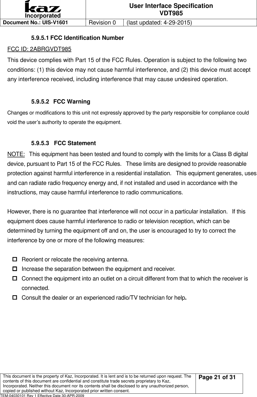  Incorporated User Interface Specification VDT985   Document No.: UIS-V1601   Revision 0    (last updated: 4-29-2015)  This document is the property of Kaz, Incorporated. It is lent and is to be returned upon request. The contents of this document are confidential and constitute trade secrets proprietary to Kaz, Incorporated. Neither this document nor its contents shall be disclosed to any unauthorized person, copied or published without Kaz, Incorporated prior written consent.                                                             Page 21 of 31 TEM-04030101 Rev 1 Effective Date 30-APR-2009 5.9.5.1 FCC Identification Number FCC ID: 2ABRGVDT985 This device complies with Part 15 of the FCC Rules. Operation is subject to the following two conditions: (1) this device may not cause harmful interference, and (2) this device must accept any interference received, including interference that may cause undesired operation.  5.9.5.2   FCC Warning Changes or modifications to this unit not expressly approved by the party responsible for compliance could void the user&rsquo;s authority to operate the equipment.  5.9.5.3   FCC Statement NOTE:   This equipment has been tested and found to comply with the limits for a Class B digital device, pursuant to Part 15 of the FCC Rules.   These limits are designed to provide reasonable protection against harmful interference in a residential installation.   This equipment generates, uses and can radiate radio frequency energy and, if not installed and used in accordance with the instructions, may cause harmful interference to radio communications.  However, there is no guarantee that interference will not occur in a particular installation.   If this equipment does cause harmful interference to radio or television reception, which can be determined by turning the equipment off and on, the user is encouraged to try to correct the interference by one or more of the following measures:   Reorient or relocate the receiving antenna.  Increase the separation between the equipment and receiver.  Connect the equipment into an outlet on a circuit different from that to which the receiver is connected.  Consult the dealer or an experienced radio/TV technician for help.     