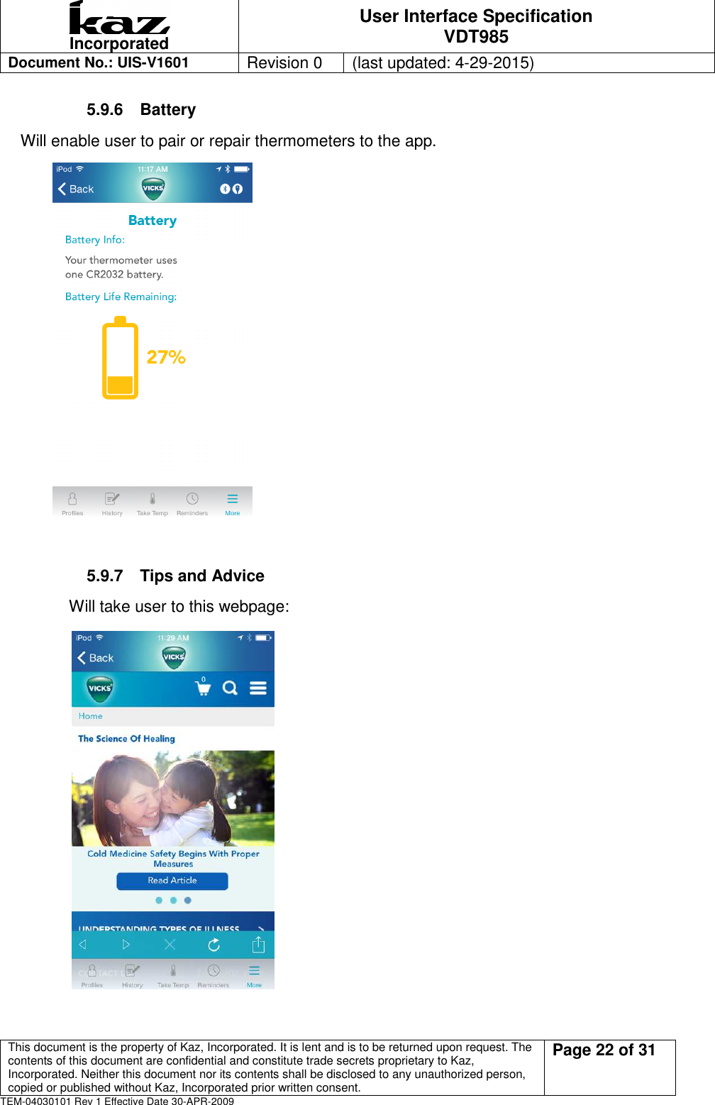  Incorporated User Interface Specification VDT985   Document No.: UIS-V1601   Revision 0    (last updated: 4-29-2015)  This document is the property of Kaz, Incorporated. It is lent and is to be returned upon request. The contents of this document are confidential and constitute trade secrets proprietary to Kaz, Incorporated. Neither this document nor its contents shall be disclosed to any unauthorized person, copied or published without Kaz, Incorporated prior written consent.                                                             Page 22 of 31 TEM-04030101 Rev 1 Effective Date 30-APR-2009 5.9.6  Battery Will enable user to pair or repair thermometers to the app.                      5.9.7  Tips and Advice             Will take user to this webpage:                      