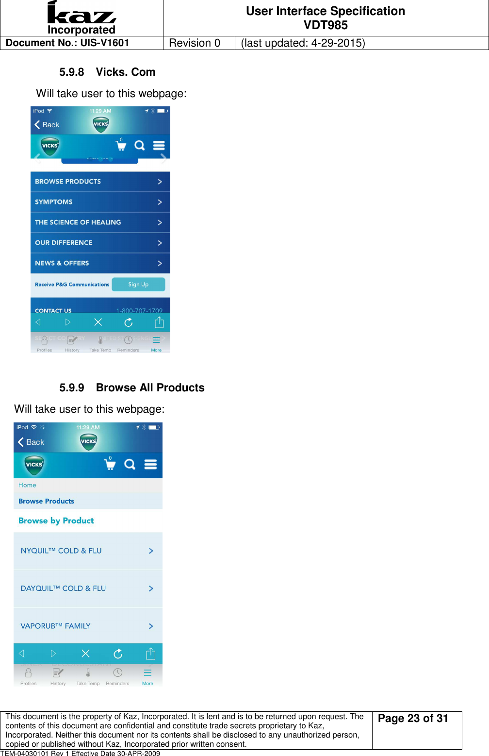  Incorporated User Interface Specification VDT985   Document No.: UIS-V1601   Revision 0    (last updated: 4-29-2015)  This document is the property of Kaz, Incorporated. It is lent and is to be returned upon request. The contents of this document are confidential and constitute trade secrets proprietary to Kaz, Incorporated. Neither this document nor its contents shall be disclosed to any unauthorized person, copied or published without Kaz, Incorporated prior written consent.                                                             Page 23 of 31 TEM-04030101 Rev 1 Effective Date 30-APR-2009 5.9.8  Vicks. Com         Will take user to this webpage:         5.9.9  Browse All Products Will take user to this webpage:  