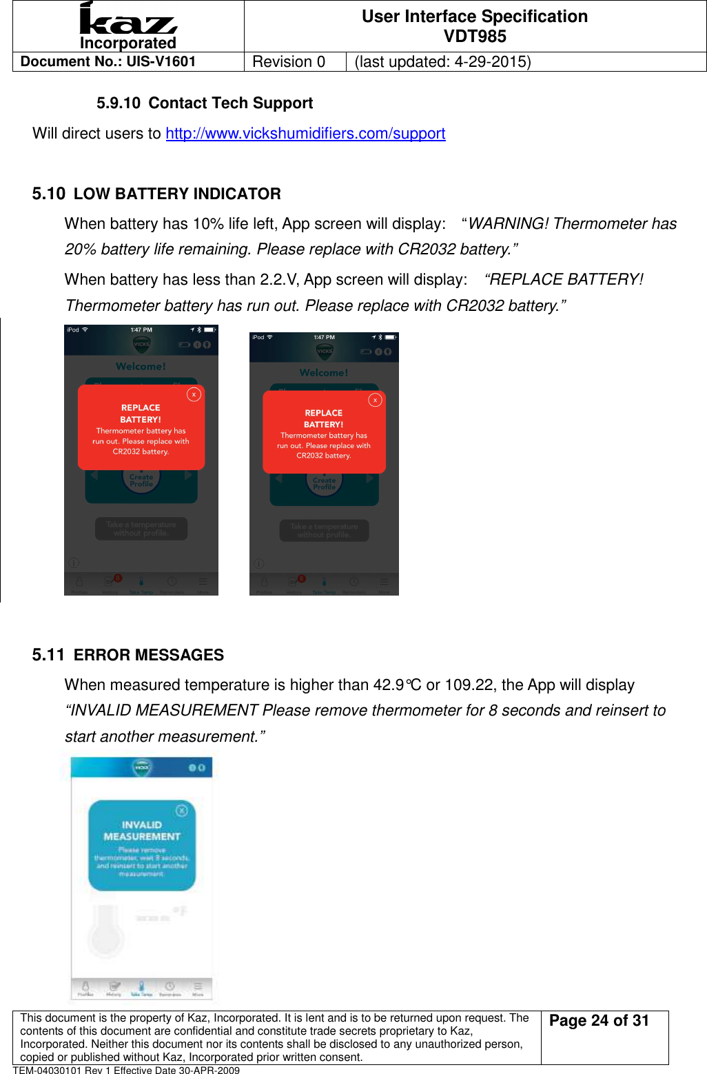  Incorporated User Interface Specification VDT985   Document No.: UIS-V1601   Revision 0    (last updated: 4-29-2015)  This document is the property of Kaz, Incorporated. It is lent and is to be returned upon request. The contents of this document are confidential and constitute trade secrets proprietary to Kaz, Incorporated. Neither this document nor its contents shall be disclosed to any unauthorized person, copied or published without Kaz, Incorporated prior written consent.                                                             Page 24 of 31 TEM-04030101 Rev 1 Effective Date 30-APR-2009 5.9.10  Contact Tech Support Will direct users to http://www.vickshumidifiers.com/support   5.10 LOW BATTERY INDICATOR When battery has 10% life left, App screen will display:    &ldquo;WARNING! Thermometer has 20% battery life remaining. Please replace with CR2032 battery.&rdquo; When battery has less than 2.2.V, App screen will display:    &ldquo;REPLACE BATTERY!   Thermometer battery has run out. Please replace with CR2032 battery.&rdquo;                       5.11 ERROR MESSAGES When measured temperature is higher than 42.9&deg;C or 109.22, the App will display   &ldquo;INVALID MEASUREMENT Please remove thermometer for 8 seconds and reinsert to start another measurement.&rdquo;               