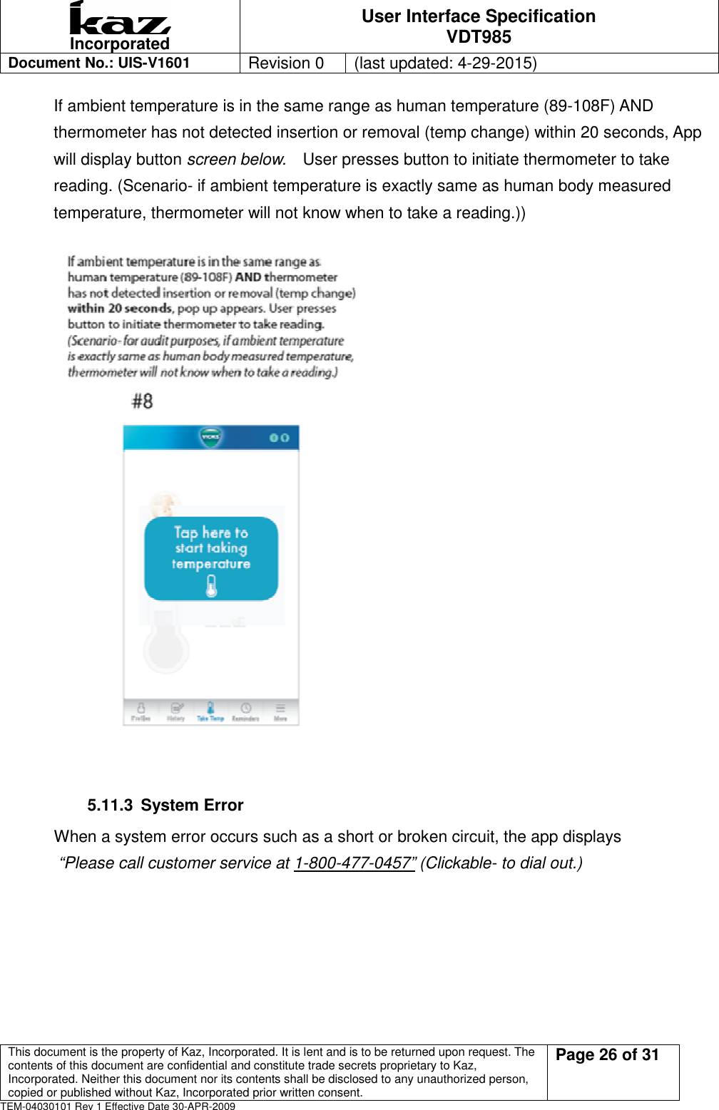  Incorporated User Interface Specification VDT985   Document No.: UIS-V1601   Revision 0    (last updated: 4-29-2015)  This document is the property of Kaz, Incorporated. It is lent and is to be returned upon request. The contents of this document are confidential and constitute trade secrets proprietary to Kaz, Incorporated. Neither this document nor its contents shall be disclosed to any unauthorized person, copied or published without Kaz, Incorporated prior written consent.                                                             Page 26 of 31 TEM-04030101 Rev 1 Effective Date 30-APR-2009 If ambient temperature is in the same range as human temperature (89-108F) AND thermometer has not detected insertion or removal (temp change) within 20 seconds, App will display button screen below.    User presses button to initiate thermometer to take reading. (Scenario- if ambient temperature is exactly same as human body measured temperature, thermometer will not know when to take a reading.))   5.11.3  System Error When a system error occurs such as a short or broken circuit, the app displays   &ldquo;Please call customer service at 1-800-477-0457&rdquo; (Clickable- to dial out.) 