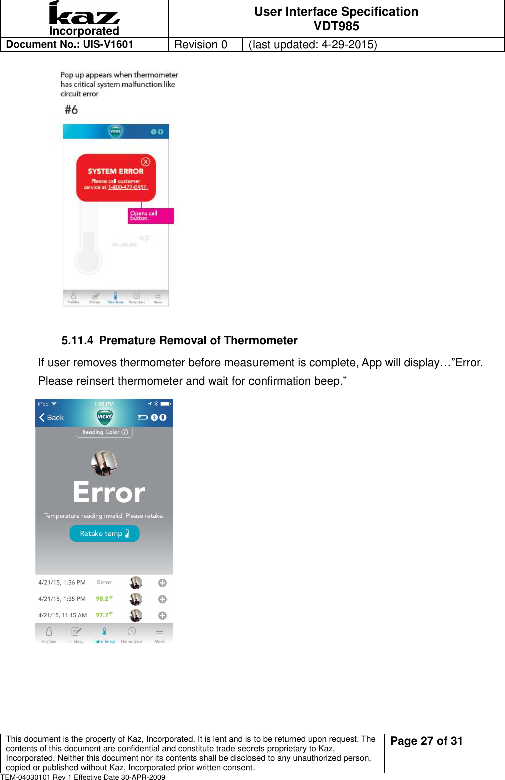  Incorporated User Interface Specification VDT985   Document No.: UIS-V1601   Revision 0    (last updated: 4-29-2015)  This document is the property of Kaz, Incorporated. It is lent and is to be returned upon request. The contents of this document are confidential and constitute trade secrets proprietary to Kaz, Incorporated. Neither this document nor its contents shall be disclosed to any unauthorized person, copied or published without Kaz, Incorporated prior written consent.                                                             Page 27 of 31 TEM-04030101 Rev 1 Effective Date 30-APR-2009      5.11.4  Premature Removal of Thermometer If user removes thermometer before measurement is complete, App will display&hellip;&rdquo;Error. Please reinsert thermometer and wait for confirmation beep.&rdquo;      