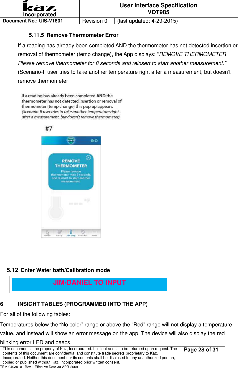  Incorporated User Interface Specification VDT985   Document No.: UIS-V1601   Revision 0    (last updated: 4-29-2015)  This document is the property of Kaz, Incorporated. It is lent and is to be returned upon request. The contents of this document are confidential and constitute trade secrets proprietary to Kaz, Incorporated. Neither this document nor its contents shall be disclosed to any unauthorized person, copied or published without Kaz, Incorporated prior written consent.                                                             Page 28 of 31 TEM-04030101 Rev 1 Effective Date 30-APR-2009 5.11.5  Remove Thermometer Error If a reading has already been completed AND the thermometer has not detected insertion or removal of thermometer (temp change), the App displays: &ldquo;REMOVE THERMOMETER   Please remove thermometer for 8 seconds and reinsert to start another measurement.&rdquo;    (Scenario-If user tries to take another temperature right after a measurement, but doesn&rsquo;t     remove thermometer                                                                    5.12 Enter Water bath/Calibration mode      6  INSIGHT TABLES (PROGRAMMED INTO THE APP) For all of the following tables: Temperatures below the &ldquo;No color&rdquo; range or above the &ldquo;Red&rdquo; range will not display a temperature value, and instead will show an error message on the app. The device will also display the red blinking error LED and beeps. JIM/DANIEL TO INPUT 