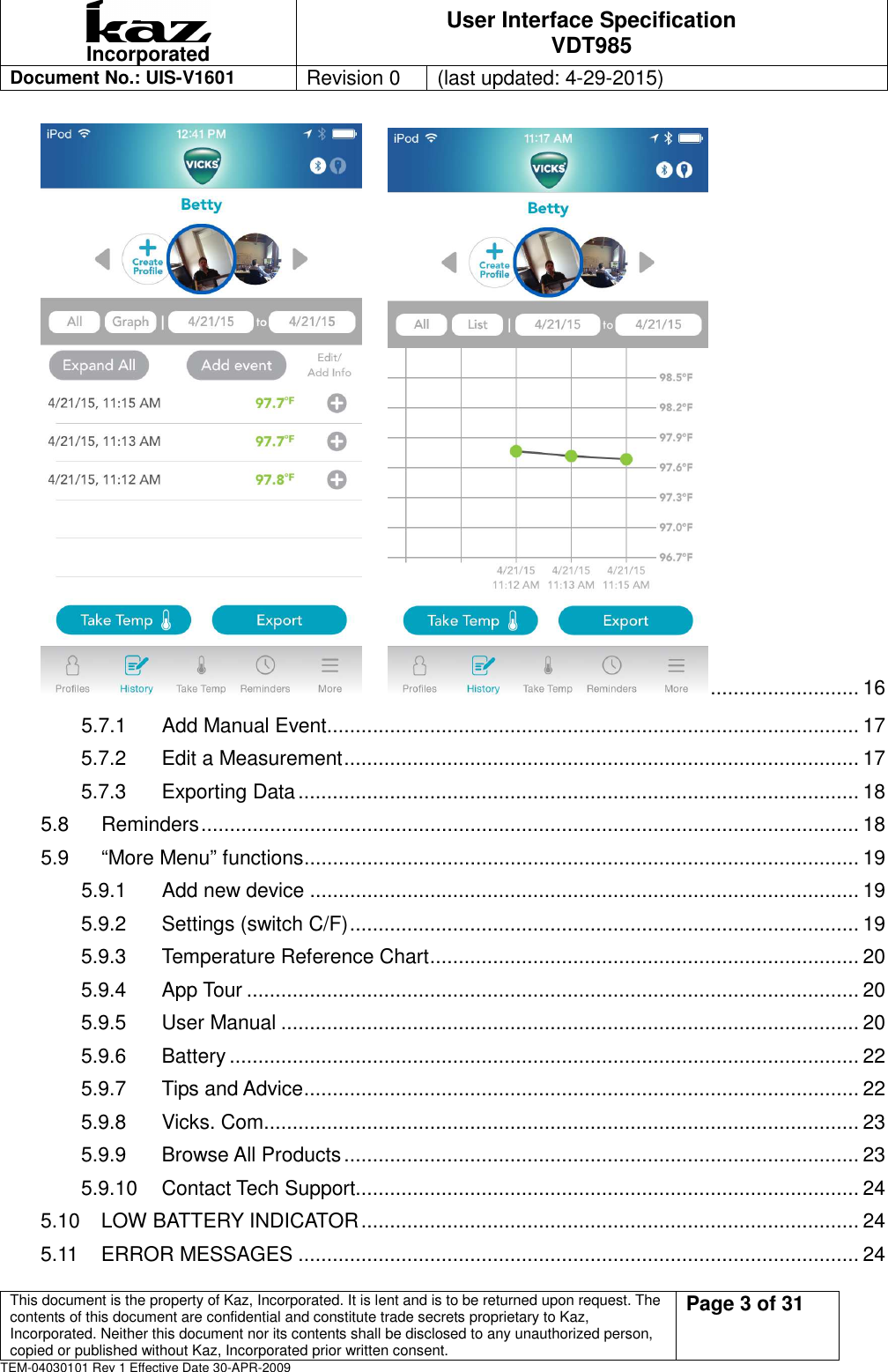 Incorporated User Interface Specification VDT985   Document No.: UIS-V1601   Revision 0    (last updated: 4-29-2015)  This document is the property of Kaz, Incorporated. It is lent and is to be returned upon request. The contents of this document are confidential and constitute trade secrets proprietary to Kaz, Incorporated. Neither this document nor its contents shall be disclosed to any unauthorized person, copied or published without Kaz, Incorporated prior written consent.                                                             Page 3 of 31 TEM-04030101 Rev 1 Effective Date 30-APR-2009        .......................... 16 5.7.1 Add Manual Event............................................................................................. 17 5.7.2 Edit a Measurement .......................................................................................... 17 5.7.3 Exporting Data .................................................................................................. 18 5.8 Reminders ................................................................................................................... 18 5.9 &ldquo;More Menu&rdquo; functions ................................................................................................. 19 5.9.1 Add new device ................................................................................................ 19 5.9.2 Settings (switch C/F) ......................................................................................... 19 5.9.3 Temperature Reference Chart ........................................................................... 20 5.9.4 App Tour ........................................................................................................... 20 5.9.5 User Manual ..................................................................................................... 20 5.9.6 Battery .............................................................................................................. 22 5.9.7 Tips and Advice ................................................................................................. 22 5.9.8 Vicks. Com ........................................................................................................ 23 5.9.9 Browse All Products .......................................................................................... 23 5.9.10 Contact Tech Support........................................................................................ 24 5.10 LOW BATTERY INDICATOR ....................................................................................... 24 5.11 ERROR MESSAGES .................................................................................................. 24 