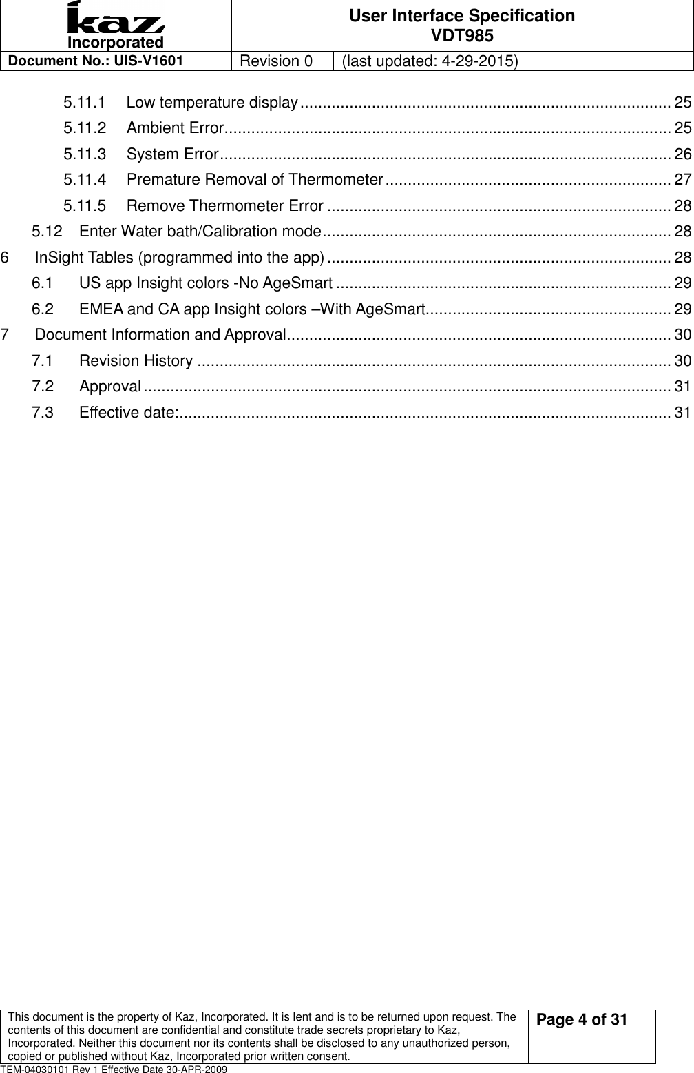  Incorporated User Interface Specification VDT985   Document No.: UIS-V1601   Revision 0    (last updated: 4-29-2015)  This document is the property of Kaz, Incorporated. It is lent and is to be returned upon request. The contents of this document are confidential and constitute trade secrets proprietary to Kaz, Incorporated. Neither this document nor its contents shall be disclosed to any unauthorized person, copied or published without Kaz, Incorporated prior written consent.                                                             Page 4 of 31 TEM-04030101 Rev 1 Effective Date 30-APR-2009 5.11.1 Low temperature display ................................................................................... 25 5.11.2 Ambient Error .................................................................................................... 25 5.11.3 System Error ..................................................................................................... 26 5.11.4 Premature Removal of Thermometer ................................................................ 27 5.11.5 Remove Thermometer Error ............................................................................. 28 5.12 Enter Water bath/Calibration mode .............................................................................. 28 6 InSight Tables (programmed into the app) ............................................................................. 28 6.1 US app Insight colors -No AgeSmart ........................................................................... 29 6.2 EMEA and CA app Insight colors &ndash;With AgeSmart....................................................... 29 7 Document Information and Approval ...................................................................................... 30 7.1 Revision History .......................................................................................................... 30 7.2 Approval ...................................................................................................................... 31 7.3 Effective date: .............................................................................................................. 31   