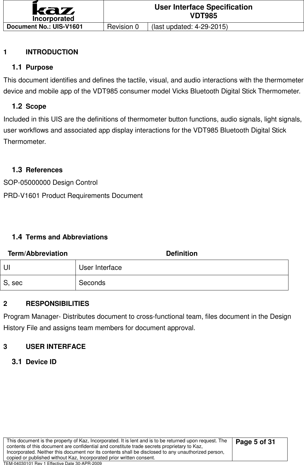  Incorporated User Interface Specification VDT985   Document No.: UIS-V1601   Revision 0    (last updated: 4-29-2015)  This document is the property of Kaz, Incorporated. It is lent and is to be returned upon request. The contents of this document are confidential and constitute trade secrets proprietary to Kaz, Incorporated. Neither this document nor its contents shall be disclosed to any unauthorized person, copied or published without Kaz, Incorporated prior written consent.                                                             Page 5 of 31 TEM-04030101 Rev 1 Effective Date 30-APR-2009 1  INTRODUCTION   1.1 Purpose This document identifies and defines the tactile, visual, and audio interactions with the thermometer device and mobile app of the VDT985 consumer model Vicks Bluetooth Digital Stick Thermometer. 1.2 Scope Included in this UIS are the definitions of thermometer button functions, audio signals, light signals, user workflows and associated app display interactions for the VDT985 Bluetooth Digital Stick Thermometer.  1.3 References SOP-05000000 Design Control PRD-V1601 Product Requirements Document     1.4 Terms and Abbreviations Term/Abbreviation  Definition UI  User Interface S, sec  Seconds 2  RESPONSIBILITIES Program Manager- Distributes document to cross-functional team, files document in the Design History File and assigns team members for document approval.   3  USER INTERFACE 3.1 Device ID       