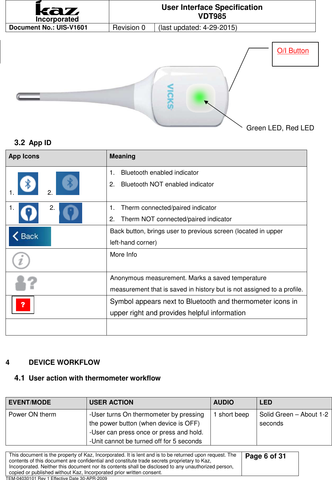  Incorporated User Interface Specification VDT985   Document No.: UIS-V1601   Revision 0    (last updated: 4-29-2015)  This document is the property of Kaz, Incorporated. It is lent and is to be returned upon request. The contents of this document are confidential and constitute trade secrets proprietary to Kaz, Incorporated. Neither this document nor its contents shall be disclosed to any unauthorized person, copied or published without Kaz, Incorporated prior written consent.                                                             Page 6 of 31 TEM-04030101 Rev 1 Effective Date 30-APR-2009     Green LED, Red LED 3.2 App ID App Icons  Meaning 1.       2.   1.  Bluetooth enabled indicator 2.  Bluetooth NOT enabled indicator  1.                      2.  1.  Therm connected/paired indicator 2.  Therm NOT connected/paired indicator  Back button, brings user to previous screen (located in upper left-hand corner)  More Info  Anonymous measurement. Marks a saved temperature measurement that is saved in history but is not assigned to a profile.   Symbol appears next to Bluetooth and thermometer icons in upper right and provides helpful information     4  DEVICE WORKFLOW   4.1 User action with thermometer workflow    EVENT/MODE  USER ACTION  AUDIO  LED Power ON therm  -User turns On thermometer by pressing the power button (when device is OFF) -User can press once or press and hold. -Unit cannot be turned off for 5 seconds 1 short beep  Solid Green &ndash; About 1-2 seconds O/I Button ? 