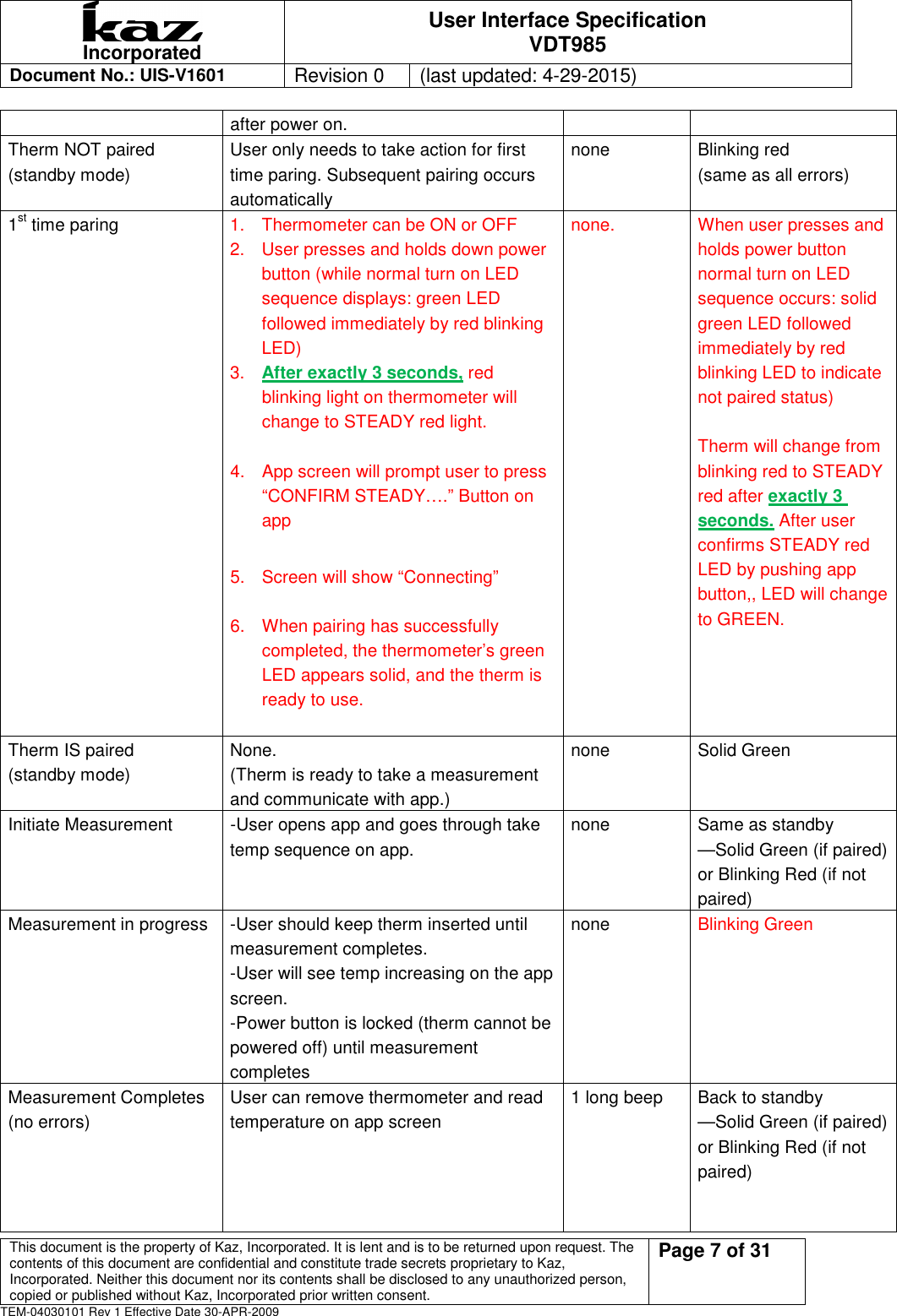  Incorporated User Interface Specification VDT985   Document No.: UIS-V1601   Revision 0    (last updated: 4-29-2015)  This document is the property of Kaz, Incorporated. It is lent and is to be returned upon request. The contents of this document are confidential and constitute trade secrets proprietary to Kaz, Incorporated. Neither this document nor its contents shall be disclosed to any unauthorized person, copied or published without Kaz, Incorporated prior written consent.                                                             Page 7 of 31 TEM-04030101 Rev 1 Effective Date 30-APR-2009 after power on. Therm NOT paired (standby mode) User only needs to take action for first time paring. Subsequent pairing occurs automatically none  Blinking red   (same as all errors)  1st time paring  1.  Thermometer can be ON or OFF 2.  User presses and holds down power button (while normal turn on LED sequence displays: green LED followed immediately by red blinking LED)   3.  After exactly 3 seconds, red blinking light on thermometer will change to STEADY red light.  4.  App screen will prompt user to press &ldquo;CONFIRM STEADY&hellip;.&rdquo; Button on app    5.  Screen will show &ldquo;Connecting&rdquo;    6.  When pairing has successfully completed, the thermometer&rsquo;s green LED appears solid, and the therm is ready to use.  none.  When user presses and holds power button normal turn on LED sequence occurs: solid green LED followed immediately by red blinking LED to indicate not paired status)  Therm will change from blinking red to STEADY red after exactly 3 seconds. After user confirms STEADY red LED by pushing app button,, LED will change to GREEN.  Therm IS paired   (standby mode) None.   (Therm is ready to take a measurement and communicate with app.) none  Solid Green  Initiate Measurement    -User opens app and goes through take temp sequence on app.    none  Same as standby &mdash;Solid Green (if paired) or Blinking Red (if not paired) Measurement in progress  -User should keep therm inserted until measurement completes.   -User will see temp increasing on the app screen. -Power button is locked (therm cannot be powered off) until measurement completes none  Blinking Green Measurement Completes (no errors) User can remove thermometer and read temperature on app screen 1 long beep  Back to standby   &mdash;Solid Green (if paired) or Blinking Red (if not paired)   