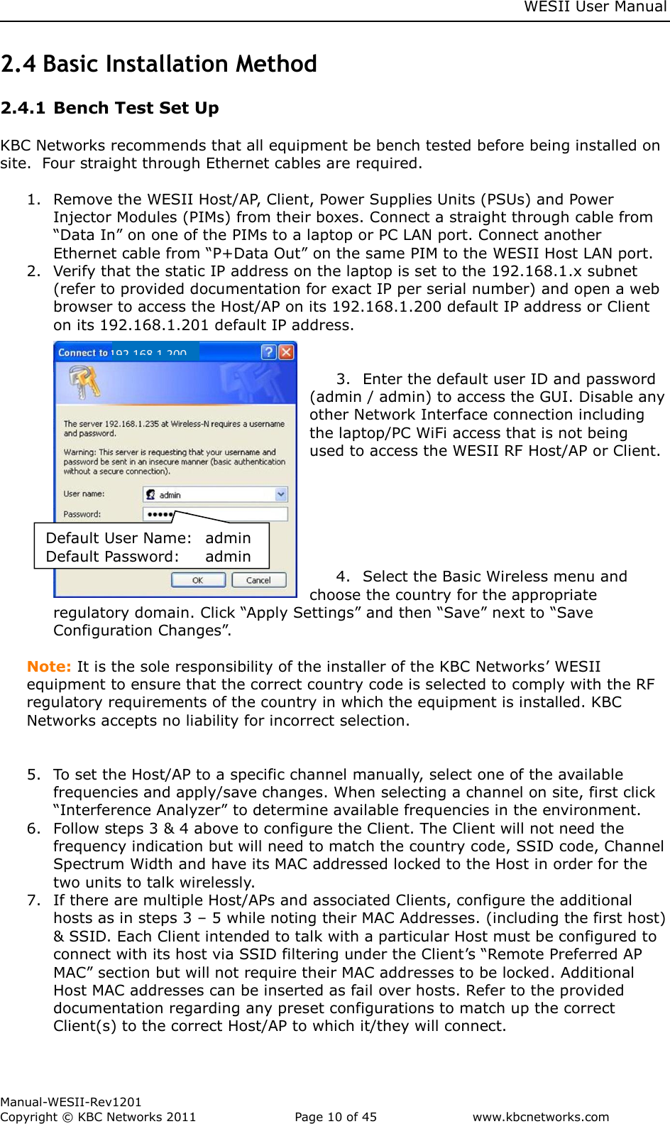     WESII User Manual        Manual-WESII-Rev1201 Copyright © KBC Networks 2011   Page 10 of 45           www.kbcnetworks.com                        Default User Name:  admin Default Password:  admin 192.168.1.200 2.4 Basic Installation Method  2.4.1 Bench Test Set Up  KBC Networks recommends that all equipment be bench tested before being installed on site.  Four straight through Ethernet cables are required.  1. Remove the WESII Host/AP, Client, Power Supplies Units (PSUs) and Power Injector Modules (PIMs) from their boxes. Connect a straight through cable from “Data In” on one of the PIMs to a laptop or PC LAN port. Connect another Ethernet cable from “P+Data Out” on the same PIM to the WESII Host LAN port. 2. Verify that the static IP address on the laptop is set to the 192.168.1.x subnet (refer to provided documentation for exact IP per serial number) and open a web browser to access the Host/AP on its 192.168.1.200 default IP address or Client on its 192.168.1.201 default IP address.    3. Enter the default user ID and password (admin / admin) to access the GUI. Disable any other Network Interface connection including the laptop/PC WiFi access that is not being used to access the WESII RF Host/AP or Client.       4. Select the Basic Wireless menu and choose the country for the appropriate regulatory domain. Click “Apply Settings” and then “Save” next to “Save Configuration Changes”.  Note: It is the sole responsibility of the installer of the KBC Networks’ WESII equipment to ensure that the correct country code is selected to comply with the RF regulatory requirements of the country in which the equipment is installed. KBC Networks accepts no liability for incorrect selection.   5. To set the Host/AP to a specific channel manually, select one of the available frequencies and apply/save changes. When selecting a channel on site, first click “Interference Analyzer” to determine available frequencies in the environment. 6. Follow steps 3 &amp; 4 above to configure the Client. The Client will not need the frequency indication but will need to match the country code, SSID code, Channel Spectrum Width and have its MAC addressed locked to the Host in order for the two units to talk wirelessly.  7. If there are multiple Host/APs and associated Clients, configure the additional hosts as in steps 3 – 5 while noting their MAC Addresses. (including the first host) &amp; SSID. Each Client intended to talk with a particular Host must be configured to connect with its host via SSID filtering under the Client’s “Remote Preferred AP MAC” section but will not require their MAC addresses to be locked. Additional Host MAC addresses can be inserted as fail over hosts. Refer to the provided documentation regarding any preset configurations to match up the correct Client(s) to the correct Host/AP to which it/they will connect. 