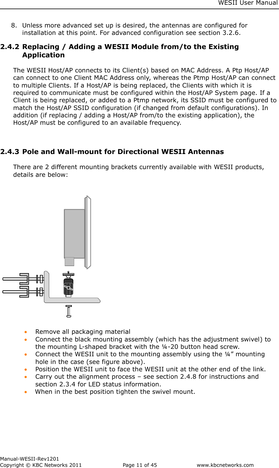     WESII User Manual        Manual-WESII-Rev1201 Copyright © KBC Networks 2011   Page 11 of 45           www.kbcnetworks.com                         8. Unless more advanced set up is desired, the antennas are configured for installation at this point. For advanced configuration see section 3.2.6. 2.4.2 Replacing / Adding a WESII Module from/to the Existing Application   The WESII Host/AP connects to its Client(s) based on MAC Address. A Ptp Host/AP can connect to one Client MAC Address only, whereas the Ptmp Host/AP can connect to multiple Clients. If a Host/AP is being replaced, the Clients with which it is required to communicate must be configured within the Host/AP System page. If a Client is being replaced, or added to a Ptmp network, its SSID must be configured to match the Host/AP SSID configuration (if changed from default configurations). In addition (if replacing / adding a Host/AP from/to the existing application), the Host/AP must be configured to an available frequency.    2.4.3 Pole and Wall-mount for Directional WESII Antennas   There are 2 different mounting brackets currently available with WESII products, details are below:                                                                      Remove all packaging material  Connect the black mounting assembly (which has the adjustment swivel) to the mounting L-shaped bracket with the ¼-20 button head screw.  Connect the WESII unit to the mounting assembly using the ¼” mounting hole in the case (see figure above).  Position the WESII unit to face the WESII unit at the other end of the link.  Carry out the alignment process – see section 2.4.8 for instructions and section 2.3.4 for LED status information.  When in the best position tighten the swivel mount.         Pole  