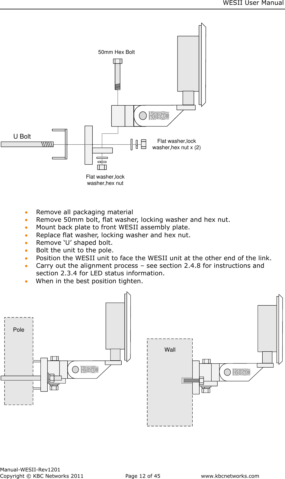    WESII User Manual        Manual-WESII-Rev1201 Copyright © KBC Networks 2011   Page 12 of 45           www.kbcnetworks.com                        50mm Hex BoltU Bolt Flat washer,lock washer,hex nut x (2)Flat washer,lock washer,hex nut      Remove all packaging material  Remove 50mm bolt, flat washer, locking washer and hex nut.  Mount back plate to front WESII assembly plate.  Replace flat washer, locking washer and hex nut.  Remove ‘U’ shaped bolt.  Bolt the unit to the pole.  Position the WESII unit to face the WESII unit at the other end of the link.  Carry out the alignment process – see section 2.4.8 for instructions and section 2.3.4 for LED status information.  When in the best position tighten.   WallPole   