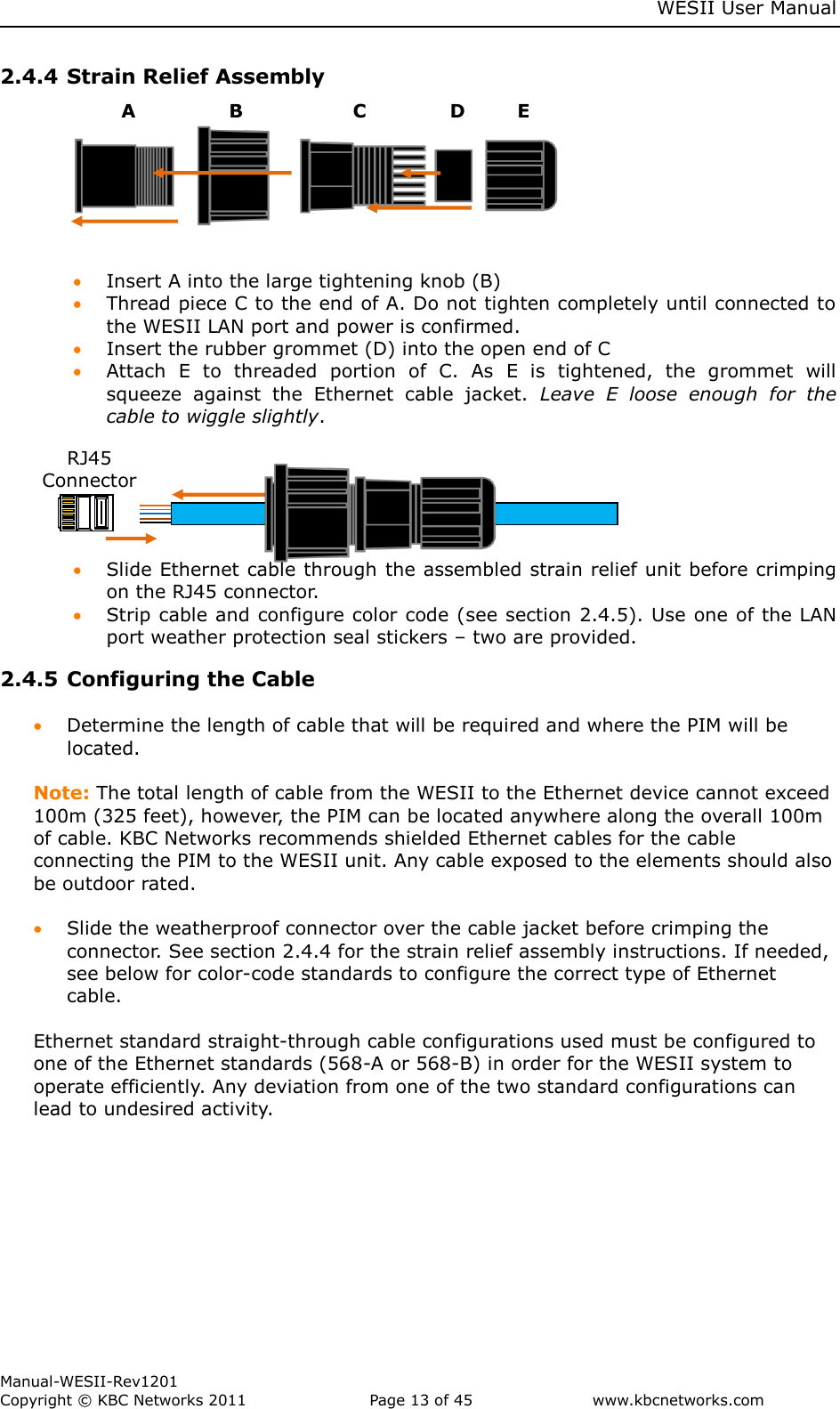     WESII User Manual        Manual-WESII-Rev1201 Copyright © KBC Networks 2011   Page 13 of 45           www.kbcnetworks.com                        2.4.4 Strain Relief Assembly            Insert A into the large tightening knob (B)   Thread piece C to the end of A. Do not tighten completely until connected to the WESII LAN port and power is confirmed.  Insert the rubber grommet (D) into the open end of C     Attach  E  to  threaded  portion  of  C.  As  E  is  tightened,  the  grommet  will squeeze  against  the  Ethernet  cable  jacket.  Leave  E  loose  enough  for  the cable to wiggle slightly.         Slide Ethernet cable through the assembled strain relief unit before crimping on the RJ45 connector.   Strip cable and configure color code (see section 2.4.5). Use one of the LAN port weather protection seal stickers – two are provided. 2.4.5 Configuring the Cable   Determine the length of cable that will be required and where the PIM will be located.   Note: The total length of cable from the WESII to the Ethernet device cannot exceed 100m (325 feet), however, the PIM can be located anywhere along the overall 100m of cable. KBC Networks recommends shielded Ethernet cables for the cable connecting the PIM to the WESII unit. Any cable exposed to the elements should also be outdoor rated.   Slide the weatherproof connector over the cable jacket before crimping the connector. See section 2.4.4 for the strain relief assembly instructions. If needed, see below for color-code standards to configure the correct type of Ethernet cable.   Ethernet standard straight-through cable configurations used must be configured to one of the Ethernet standards (568-A or 568-B) in order for the WESII system to operate efficiently. Any deviation from one of the two standard configurations can lead to undesired activity.     B   RJ45 Connector A C D E A B C D E 