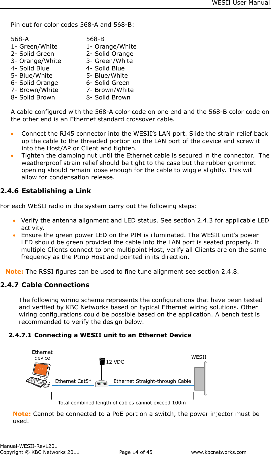     WESII User Manual        Manual-WESII-Rev1201 Copyright © KBC Networks 2011   Page 14 of 45           www.kbcnetworks.com                        Pin out for color codes 568-A and 568-B:  568-A       568-B 1- Green/White    1- Orange/White 2- Solid Green    2- Solid Orange 3- Orange/White    3- Green/White 4- Solid Blue    4- Solid Blue 5- Blue/White    5- Blue/White 6- Solid Orange    6- Solid Green 7- Brown/White    7- Brown/White 8- Solid Brown    8- Solid Brown  A cable configured with the 568-A color code on one end and the 568-B color code on the other end is an Ethernet standard crossover cable.   Connect the RJ45 connector into the WESII’s LAN port. Slide the strain relief back up the cable to the threaded portion on the LAN port of the device and screw it into the Host/AP or Client and tighten.    Tighten the clamping nut until the Ethernet cable is secured in the connector.  The weatherproof strain relief should be tight to the case but the rubber grommet opening should remain loose enough for the cable to wiggle slightly. This will allow for condensation release. 2.4.6 Establishing a Link   For each WESII radio in the system carry out the following steps:   Verify the antenna alignment and LED status. See section 2.4.3 for applicable LED activity.   Ensure the green power LED on the PIM is illuminated. The WESII unit’s power LED should be green provided the cable into the LAN port is seated properly. If multiple Clients connect to one multipoint Host, verify all Clients are on the same frequency as the Ptmp Host and pointed in its direction.  Note: The RSSI figures can be used to fine tune alignment see section 2.4.8.  2.4.7 Cable Connections   The following wiring scheme represents the configurations that have been tested and verified by KBC Networks based on typical Ethernet wiring solutions. Other wiring configurations could be possible based on the application. A bench test is recommended to verify the design below. 2.4.7.1 Connecting a WESII unit to an Ethernet Device                                      Note: Cannot be connected to a PoE port on a switch, the power injector must be used. Ethernet Cat5*  Total combined length of cables cannot exceed 100m  12 VDC Ethernet device WESII  Ethernet Straight-through Cable  
