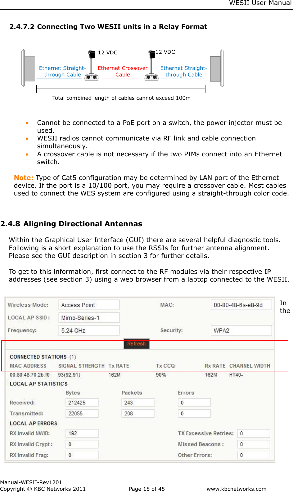     WESII User Manual        Manual-WESII-Rev1201 Copyright © KBC Networks 2011   Page 15 of 45           www.kbcnetworks.com                        2.4.7.2 Connecting Two WESII units in a Relay Format                                         Cannot be connected to a PoE port on a switch, the power injector must be used.  WESII radios cannot communicate via RF link and cable connection simultaneously.  A crossover cable is not necessary if the two PIMs connect into an Ethernet switch.          Note: Type of Cat5 configuration may be determined by LAN port of the Ethernet device. If the port is a 10/100 port, you may require a crossover cable. Most cables used to connect the WES system are configured using a straight-through color code.    2.4.8 Aligning Directional Antennas   Within the Graphical User Interface (GUI) there are several helpful diagnostic tools. Following is a short explanation to use the RSSIs for further antenna alignment. Please see the GUI description in section 3 for further details.  To get to this information, first connect to the RF modules via their respective IP addresses (see section 3) using a web browser from a laptop connected to the WESII.   In the Ethernet Straight-through Cable     Ethernet Crossover Cable Ethernet Straight-through Cable 12 VDC 12 VDC   Total combined length of cables cannot exceed 100m 