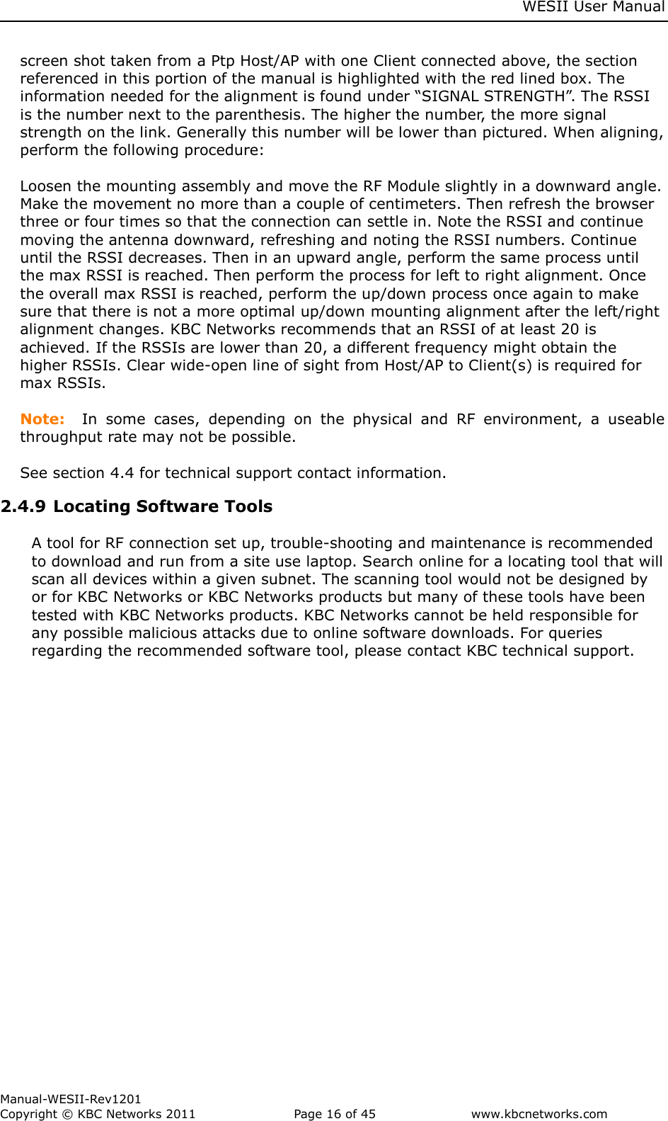     WESII User Manual        Manual-WESII-Rev1201 Copyright © KBC Networks 2011   Page 16 of 45           www.kbcnetworks.com                        screen shot taken from a Ptp Host/AP with one Client connected above, the section referenced in this portion of the manual is highlighted with the red lined box. The information needed for the alignment is found under “SIGNAL STRENGTH”. The RSSI is the number next to the parenthesis. The higher the number, the more signal strength on the link. Generally this number will be lower than pictured. When aligning, perform the following procedure:  Loosen the mounting assembly and move the RF Module slightly in a downward angle. Make the movement no more than a couple of centimeters. Then refresh the browser three or four times so that the connection can settle in. Note the RSSI and continue moving the antenna downward, refreshing and noting the RSSI numbers. Continue until the RSSI decreases. Then in an upward angle, perform the same process until the max RSSI is reached. Then perform the process for left to right alignment. Once the overall max RSSI is reached, perform the up/down process once again to make sure that there is not a more optimal up/down mounting alignment after the left/right alignment changes. KBC Networks recommends that an RSSI of at least 20 is achieved. If the RSSIs are lower than 20, a different frequency might obtain the higher RSSIs. Clear wide-open line of sight from Host/AP to Client(s) is required for max RSSIs.  Note:  In  some  cases,  depending  on  the  physical  and  RF  environment,  a  useable throughput rate may not be possible.    See section 4.4 for technical support contact information. 2.4.9 Locating Software Tools  A tool for RF connection set up, trouble-shooting and maintenance is recommended to download and run from a site use laptop. Search online for a locating tool that will scan all devices within a given subnet. The scanning tool would not be designed by or for KBC Networks or KBC Networks products but many of these tools have been tested with KBC Networks products. KBC Networks cannot be held responsible for any possible malicious attacks due to online software downloads. For queries regarding the recommended software tool, please contact KBC technical support.     
