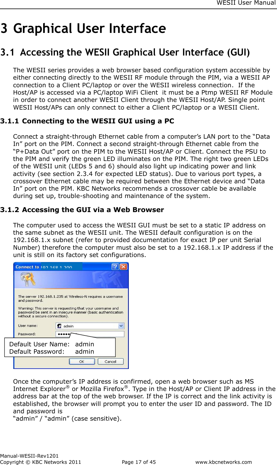     WESII User Manual        Manual-WESII-Rev1201 Copyright © KBC Networks 2011   Page 17 of 45           www.kbcnetworks.com                        Default User Name:  admin Default Password:  admin 192.168.1.200 3 Graphical User Interface 3.1  Accessing the WESII Graphical User Interface (GUI) The WESII series provides a web browser based configuration system accessible by either connecting directly to the WESII RF module through the PIM, via a WESII AP connection to a Client PC/laptop or over the WESII wireless connection.  If the Host/AP is accessed via a PC/laptop WiFi Client  it must be a Ptmp WESII RF Module in order to connect another WESII Client through the WESII Host/AP. Single point WESII Host/APs can only connect to either a Client PC/laptop or a WESII Client. 3.1.1 Connecting to the WESII GUI using a PC  Connect a straight-through Ethernet cable from a computer’s LAN port to the “Data In” port on the PIM. Connect a second straight-through Ethernet cable from the “P+Data Out” port on the PIM to the WESII Host/AP or Client. Connect the PSU to the PIM and verify the green LED illuminates on the PIM. The right two green LEDs of the WESII unit (LEDs 5 and 6) should also light up indicating power and link activity (see section 2.3.4 for expected LED status). Due to various port types, a crossover Ethernet cable may be required between the Ethernet device and “Data In” port on the PIM. KBC Networks recommends a crossover cable be available during set up, trouble-shooting and maintenance of the system.  3.1.2 Accessing the GUI via a Web Browser   The computer used to access the WESII GUI must be set to a static IP address on the same subnet as the WESII unit. The WESII default configuration is on the 192.168.1.x subnet (refer to provided documentation for exact IP per unit Serial Number) therefore the computer must also be set to a 192.168.1.x IP address if the unit is still on its factory set configurations.                 Once the computer’s IP address is confirmed, open a web browser such as MS Internet Explorer® or Mozilla Firefox®. Type in the Host/AP or Client IP address in the address bar at the top of the web browser. If the IP is correct and the link activity is established, the browser will prompt you to enter the user ID and password. The ID and password is  “admin” / “admin” (case sensitive).   
