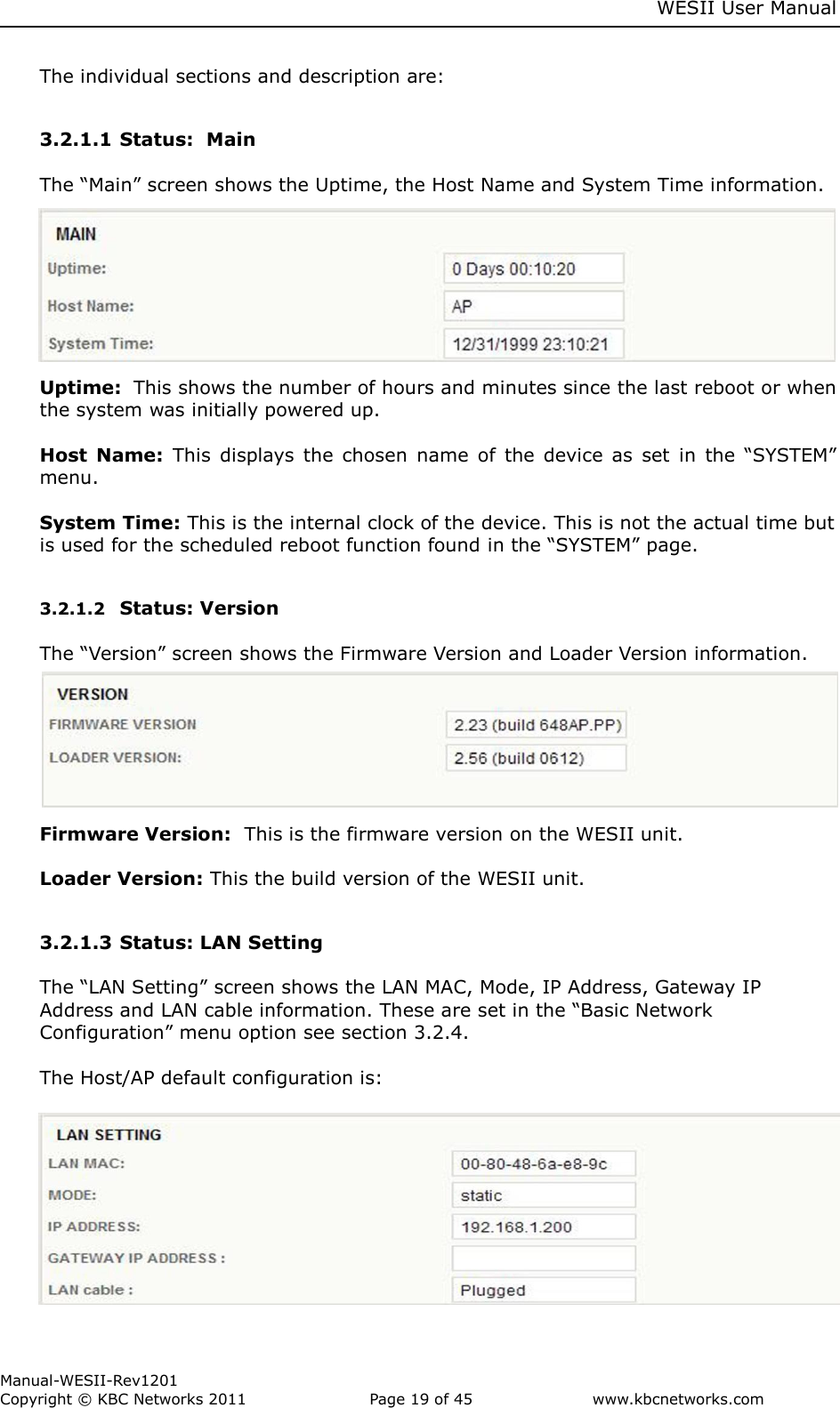     WESII User Manual        Manual-WESII-Rev1201 Copyright © KBC Networks 2011   Page 19 of 45           www.kbcnetworks.com                        The individual sections and description are:  3.2.1.1 Status:  Main  The “Main” screen shows the Uptime, the Host Name and System Time information.  Uptime:  This shows the number of hours and minutes since the last reboot or when the system was initially powered up.  Host  Name:  This  displays  the  chosen  name  of  the  device  as  set  in  the “SYSTEM” menu.  System Time: This is the internal clock of the device. This is not the actual time but is used for the scheduled reboot function found in the “SYSTEM” page.  3.2.1.2 Status: Version  The “Version” screen shows the Firmware Version and Loader Version information.      Firmware Version:  This is the firmware version on the WESII unit.  Loader Version: This the build version of the WESII unit.  3.2.1.3 Status: LAN Setting  The “LAN Setting” screen shows the LAN MAC, Mode, IP Address, Gateway IP Address and LAN cable information. These are set in the “Basic Network Configuration” menu option see section 3.2.4.  The Host/AP default configuration is:           
