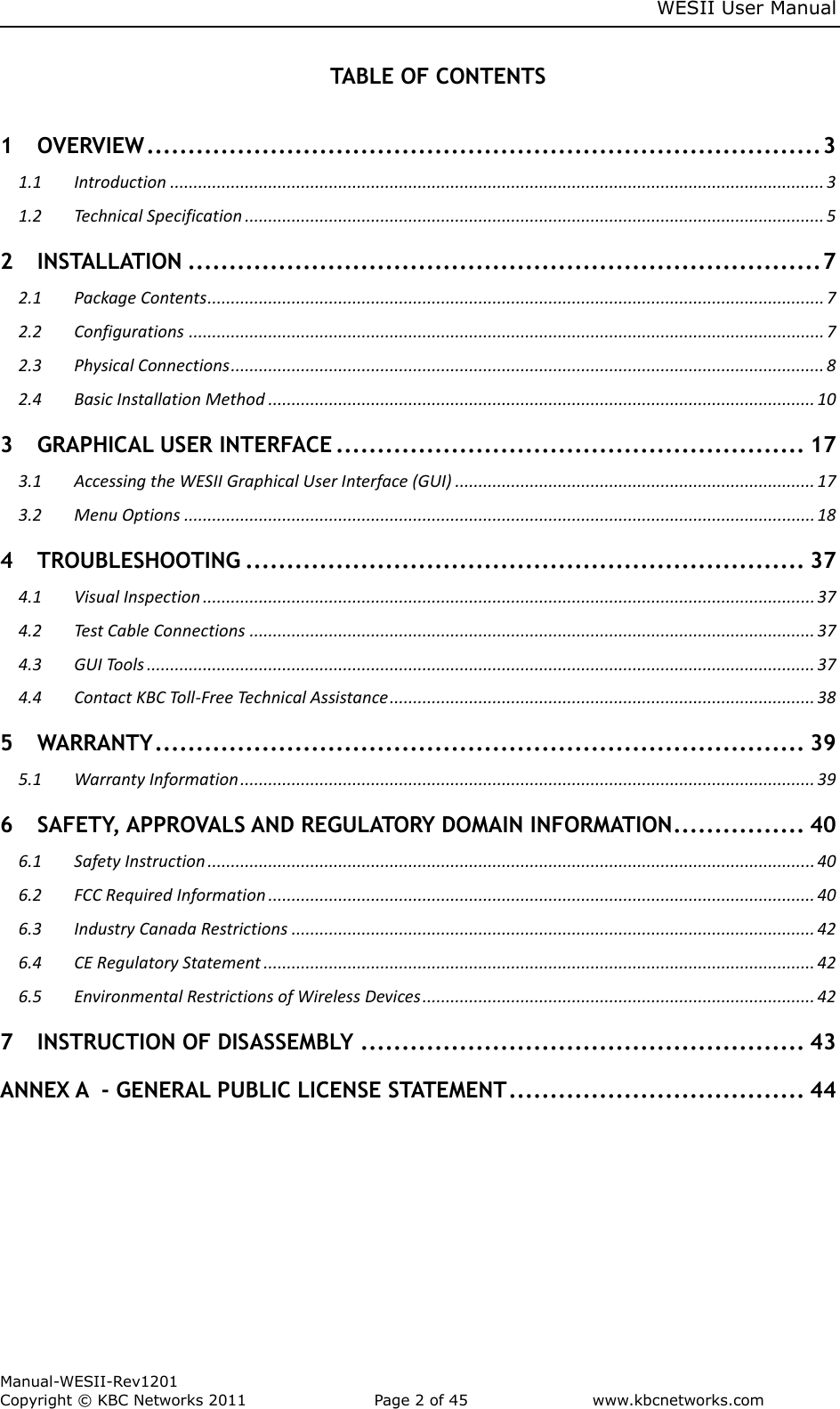     WESII User Manual        Manual-WESII-Rev1201 Copyright © KBC Networks 2011   Page 2 of 45           www.kbcnetworks.com                        TABLE OF CONTENTS  1 OVERVIEW .................................................................................. 3 1.1 Introduction ............................................................................................................................................ 3 1.2 Technical Specification ............................................................................................................................ 5 2 INSTALLATION ............................................................................. 7 2.1 Package Contents .................................................................................................................................... 7 2.2 Configurations ........................................................................................................................................ 7 2.3 Physical Connections ............................................................................................................................... 8 2.4 Basic Installation Method ..................................................................................................................... 10 3 GRAPHICAL USER INTERFACE ......................................................... 17 3.1 Accessing the WESII Graphical User Interface (GUI) ............................................................................. 17 3.2 Menu Options ....................................................................................................................................... 18 4 TROUBLESHOOTING .................................................................... 37 4.1 Visual Inspection ................................................................................................................................... 37 4.2 Test Cable Connections ......................................................................................................................... 37 4.3 GUI Tools ............................................................................................................................................... 37 4.4 Contact KBC Toll-Free Technical Assistance ........................................................................................... 38 5 WARRANTY ............................................................................... 39 5.1 Warranty Information ........................................................................................................................... 39 6 SAFETY, APPROVALS AND REGULATORY DOMAIN INFORMATION ................ 40 6.1 Safety Instruction .................................................................................................................................. 40 6.2 FCC Required Information ..................................................................................................................... 40 6.3 Industry Canada Restrictions ................................................................................................................ 42 6.4 CE Regulatory Statement ...................................................................................................................... 42 6.5 Environmental Restrictions of Wireless Devices .................................................................................... 42 7 INSTRUCTION OF DISASSEMBLY ...................................................... 43 ANNEX A  - GENERAL PUBLIC LICENSE STATEMENT .................................... 44    