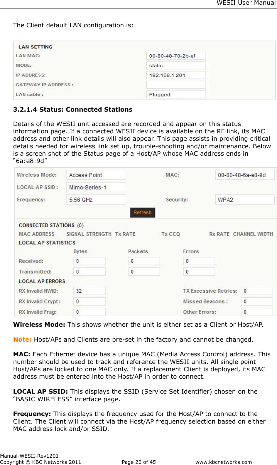     WESII User Manual        Manual-WESII-Rev1201 Copyright © KBC Networks 2011   Page 20 of 45           www.kbcnetworks.com                        The Client default LAN configuration is:      3.2.1.4 Status: Connected Stations  Details of the WESII unit accessed are recorded and appear on this status information page. If a connected WESII device is available on the RF link, its MAC address and other link details will also appear. This page assists in providing critical details needed for wireless link set up, trouble-shooting and/or maintenance. Below is a screen shot of the Status page of a Host/AP whose MAC address ends in “6a:e8:9d”           Wireless Mode: This shows whether the unit is either set as a Client or Host/AP.   Note: Host/APs and Clients are pre-set in the factory and cannot be changed.  MAC: Each Ethernet device has a unique MAC (Media Access Control) address. This number should be used to track and reference the WESII units. All single point Host/APs are locked to one MAC only. If a replacement Client is deployed, its MAC address must be entered into the Host/AP in order to connect.   LOCAL AP SSID: This displays the SSID (Service Set Identifier) chosen on the “BASIC WIRELESS” interface page.  Frequency: This displays the frequency used for the Host/AP to connect to the Client. The Client will connect via the Host/AP frequency selection based on either MAC address lock and/or SSID. 