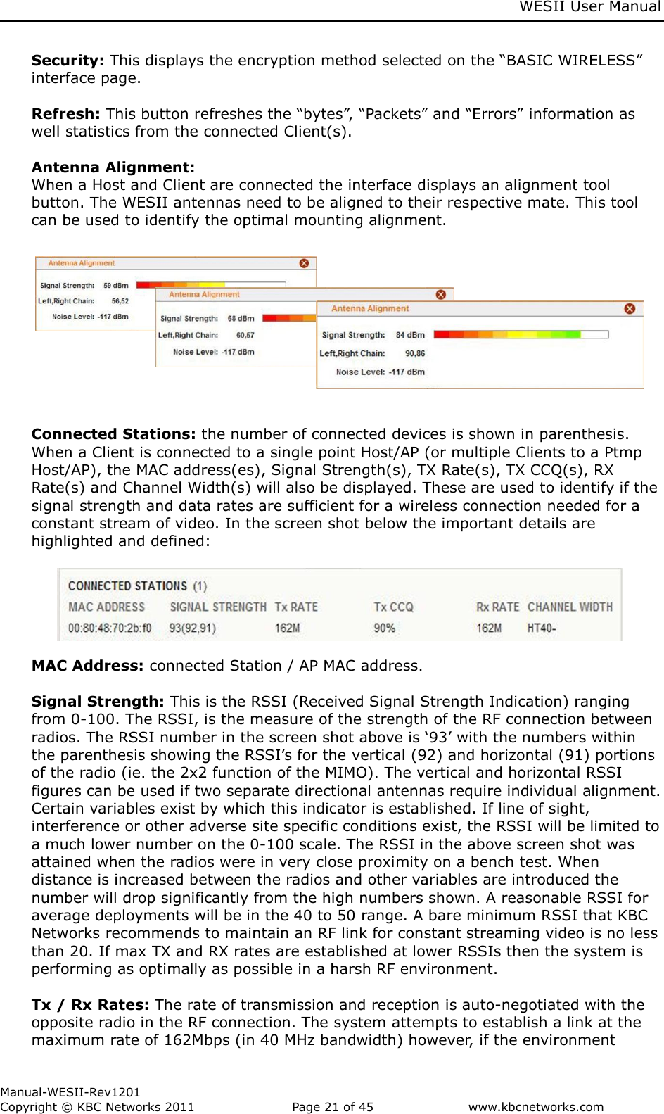     WESII User Manual        Manual-WESII-Rev1201 Copyright © KBC Networks 2011   Page 21 of 45           www.kbcnetworks.com                        Security: This displays the encryption method selected on the “BASIC WIRELESS” interface page.   Refresh: This button refreshes the “bytes”, “Packets” and “Errors” information as well statistics from the connected Client(s).   Antenna Alignment:  When a Host and Client are connected the interface displays an alignment tool button. The WESII antennas need to be aligned to their respective mate. This tool can be used to identify the optimal mounting alignment.            Connected Stations: the number of connected devices is shown in parenthesis. When a Client is connected to a single point Host/AP (or multiple Clients to a Ptmp Host/AP), the MAC address(es), Signal Strength(s), TX Rate(s), TX CCQ(s), RX Rate(s) and Channel Width(s) will also be displayed. These are used to identify if the signal strength and data rates are sufficient for a wireless connection needed for a constant stream of video. In the screen shot below the important details are highlighted and defined:         MAC Address: connected Station / AP MAC address.   Signal Strength: This is the RSSI (Received Signal Strength Indication) ranging from 0-100. The RSSI, is the measure of the strength of the RF connection between radios. The RSSI number in the screen shot above is ‘93’ with the numbers within the parenthesis showing the RSSI’s for the vertical (92) and horizontal (91) portions of the radio (ie. the 2x2 function of the MIMO). The vertical and horizontal RSSI figures can be used if two separate directional antennas require individual alignment. Certain variables exist by which this indicator is established. If line of sight, interference or other adverse site specific conditions exist, the RSSI will be limited to a much lower number on the 0-100 scale. The RSSI in the above screen shot was attained when the radios were in very close proximity on a bench test. When distance is increased between the radios and other variables are introduced the number will drop significantly from the high numbers shown. A reasonable RSSI for average deployments will be in the 40 to 50 range. A bare minimum RSSI that KBC Networks recommends to maintain an RF link for constant streaming video is no less than 20. If max TX and RX rates are established at lower RSSIs then the system is performing as optimally as possible in a harsh RF environment.  Tx / Rx Rates: The rate of transmission and reception is auto-negotiated with the opposite radio in the RF connection. The system attempts to establish a link at the maximum rate of 162Mbps (in 40 MHz bandwidth) however, if the environment 