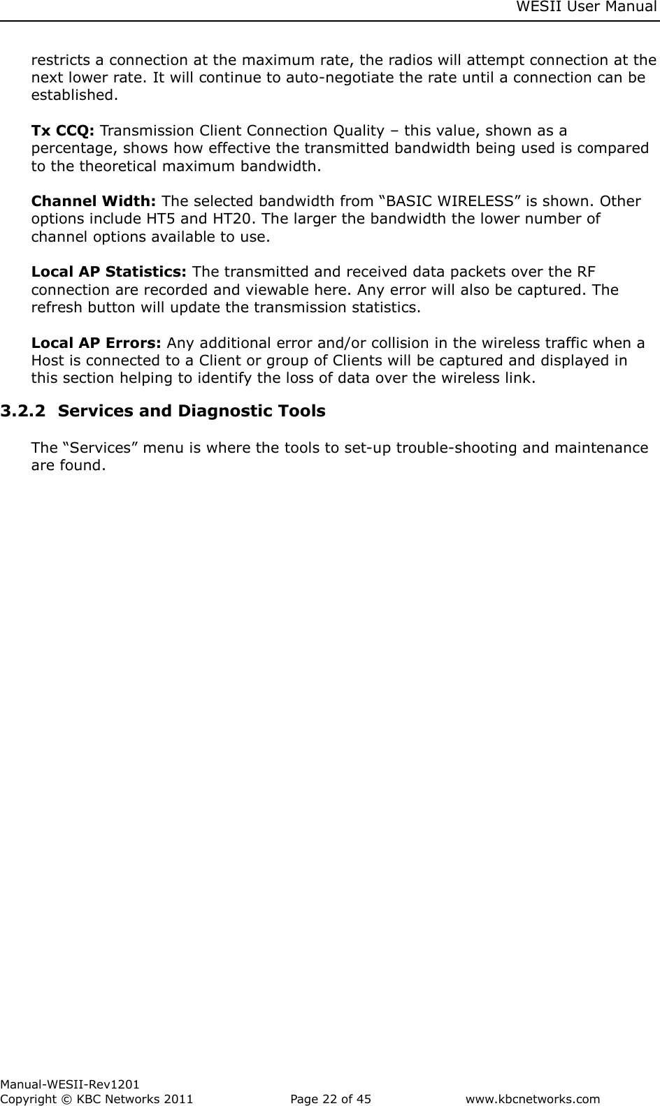     WESII User Manual        Manual-WESII-Rev1201 Copyright © KBC Networks 2011   Page 22 of 45           www.kbcnetworks.com                        restricts a connection at the maximum rate, the radios will attempt connection at the next lower rate. It will continue to auto-negotiate the rate until a connection can be established.  Tx CCQ: Transmission Client Connection Quality – this value, shown as a percentage, shows how effective the transmitted bandwidth being used is compared to the theoretical maximum bandwidth.   Channel Width: The selected bandwidth from “BASIC WIRELESS” is shown. Other options include HT5 and HT20. The larger the bandwidth the lower number of channel options available to use.  Local AP Statistics: The transmitted and received data packets over the RF connection are recorded and viewable here. Any error will also be captured. The refresh button will update the transmission statistics.  Local AP Errors: Any additional error and/or collision in the wireless traffic when a Host is connected to a Client or group of Clients will be captured and displayed in this section helping to identify the loss of data over the wireless link. 3.2.2  Services and Diagnostic Tools  The “Services” menu is where the tools to set-up trouble-shooting and maintenance are found.  